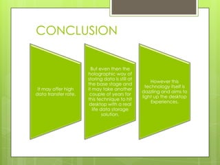 CONCLUSION

                        But even then the
                      holographic way of
                      storing data is still at
                                                      However this
                      the base stage and
                                                   technology itself is
 It may offer high    it may take another
                                                 dazzling and aims to
data transfer rate.    couple of years for
                                                 light up the desktop
                      this technique to hit
                                                      Experiences.
                       desktop with a real
                         life data storage
                               solution.
 