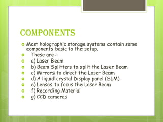 COMPONENTS
   Most holographic storage systems contain some
    components basic to the setup.
     These are:-
     a) Laser Beam
     b) Beam Splitters to split the Laser Beam
     c) Mirrors to direct the Laser Beam
     d) A liquid crystal Display panel (SLM)
     e) Lenses to focus the Laser Beam
     f) Recording Material
     g) CCD cameras
 