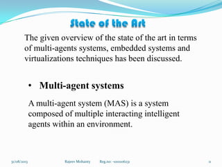 Rajeev Mohanty Reg.no: -1001106231 1131/08/2013
The given overview of the state of the art in terms
of multi-agents systems, embedded systems and
virtualizations techniques has been discussed.
• Multi-agent systems
A multi-agent system (MAS) is a system
composed of multiple interacting intelligent
agents within an environment.
 