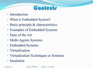 • Introduction
• What is Embedded System?
• Basic principle & characteristics
• Examples of Embedded Systems
• State of the Art
• Multi-Agents Systems
• Embedded Systems
• Virtualization
• Virtualization Techniques or Solution
• Insulation
Rajeev Mohanty Reg.no: -1001106231 231/08/2013
 
