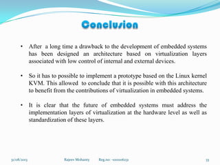 31/08/2013 Rajeev Mohanty Reg.no: -1001106231 33
• After a long time a drawback to the development of embedded systems
has been designed an architecture based on virtualization layers
associated with low control of internal and external devices.
• So it has to possible to implement a prototype based on the Linux kernel
KVM. This allowed to conclude that it is possible with this architecture
to benefit from the contributions of virtualization in embedded systems.
• It is clear that the future of embedded systems must address the
implementation layers of virtualization at the hardware level as well as
standardization of these layers.
 