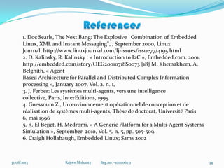 31/08/2013 Rajeev Mohanty Reg.no: -1001106231 34
1. Doc Searls, The Next Bang: The Explosive Combination of Embedded
Linux, XML and Instant Messaging'', , September 2000, Linux
Journal, http://www.linuxjournal.com/lj-issues/issue77/4195.html
2. D. Kalinsky, R. Kalinsky ; « Introduction to I2C », Embedded.com. 2001.
http://embedded.com/story/OEG20010718S0073 [18] M. Khemakhem, A.
Belghith, « Agent
Based Architecture for Parallel and Distributed Complex Information
processing », January 2007, Vol. 2. n. 1,
3. J. Ferber: Les systèmes multi-agents, vers une intelligence
collective, Paris, InterEditions, 1995.
4. Guessoum Z., Un environnement opérationnel de conception et de
réalisation de systèmes multi-agents, Thèse de doctorat, Université Paris
6, mai 1996
5. R. El Bejjet, H. Medromi, « A Generic Platform for a Multi-Agent Systems
Simulation », September 2010, Vol. 5. n. 5, pp. 505-509.
6. Craigh Hollabaugh, Embedded Linux; Sams 2002
 