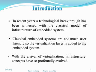 Rajeev Mohanty Reg.no: -1001106231
431/08/2013
• In recent years a technological breakthrough has
been witnessed with the classical model of
infrastructure of embedded system .
• Classical embedded systems are not much user
friendly so the virtualization layer is added to the
embedded system.
• With the arrival of virtualization, infrastructure
concepts have so profoundly evolved.
 