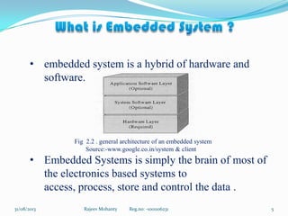 • embedded system is a hybrid of hardware and
software.
Fig 2.2 . general architecture of an embedded system
Source:-www.google.co.in/system & client
• Embedded Systems is simply the brain of most of
the electronics based systems to
access, process, store and control the data .
Rajeev Mohanty Reg.no: -1001106231 531/08/2013
 