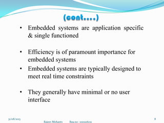 Rajeev Mohanty Reg.no: -1001106231
831/08/2013
• Embedded systems are application specific
& single functioned
• Efficiency is of paramount importance for
embedded systems
• Embedded systems are typically designed to
meet real time constraints
• They generally have minimal or no user
interface
 