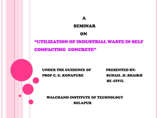 A
SEMINAR
ON
“UTILIZATION OF INDUSTRIAL WASTE IN SELF
COMPACTING CONCRETE”
UNDER THE GUIDENCE OF PRESENTED BY:
PROF C. G. KONAPURE SUHAIL .H .SHAIKH
BE -CIVIL
WALCHAND INSTITUTE OF TECHNOLOGY
SOLAPUR
 