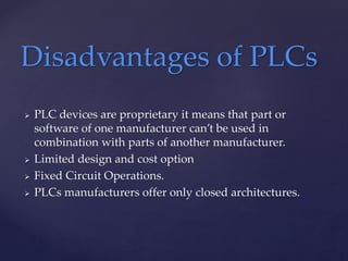  PLC devices are proprietary it means that part or
software of one manufacturer can’t be used in
combination with parts of another manufacturer.
 Limited design and cost option
 Fixed Circuit Operations.
 PLCs manufacturers offer only closed architectures.
Disadvantages of PLCs
 
