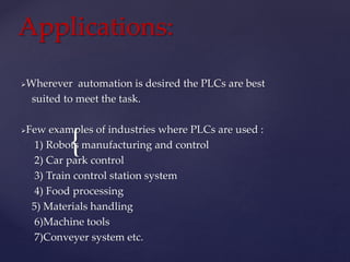 {
Applications:
Wherever automation is desired the PLCs are best
suited to meet the task.
Few examples of industries where PLCs are used :
1) Robots manufacturing and control
2) Car park control
3) Train control station system
4) Food processing
5) Materials handling
6)Machine tools
7)Conveyer system etc.
 