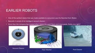 EARLIER ROBOTS
• One of the earliest robots that was made available to consumers was the Roomba from iRobot.

• Basically it consist of an intelligent vacuum cleaner.
• Since then the company has created other robots the wash floors and clean pools. Pretty nice right?

Vacuum Cleaner

Floor Washer

Pool Cleaner

 