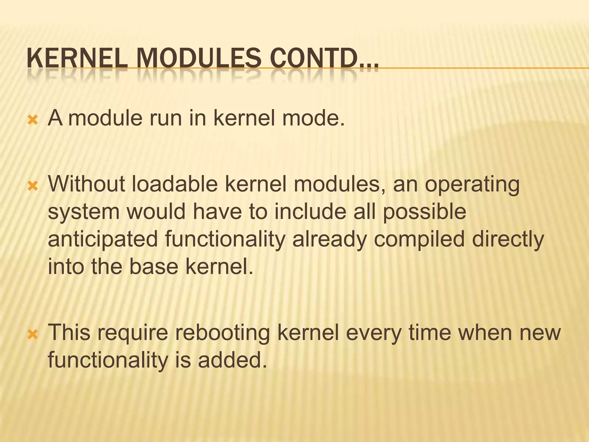 KERNEL MODULES CONTD…


A module run in kernel mode.



Without loadable kernel modules, an operating
system would have to include all possible
anticipated functionality already compiled directly
into the base kernel.



This require rebooting kernel every time when new
functionality is added.

 