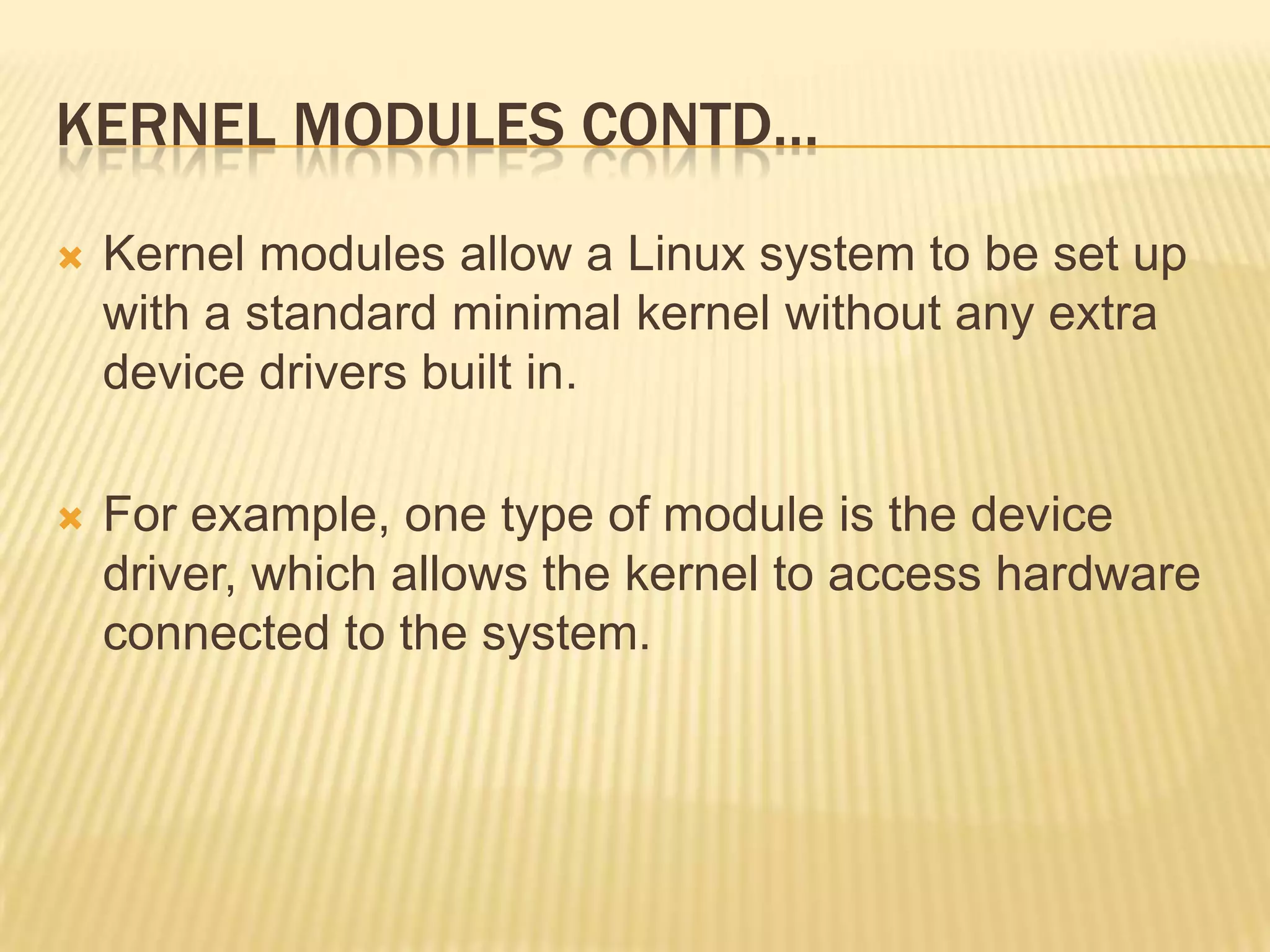 KERNEL MODULES CONTD…


Kernel modules allow a Linux system to be set up
with a standard minimal kernel without any extra
device drivers built in.



For example, one type of module is the device
driver, which allows the kernel to access hardware
connected to the system.

 