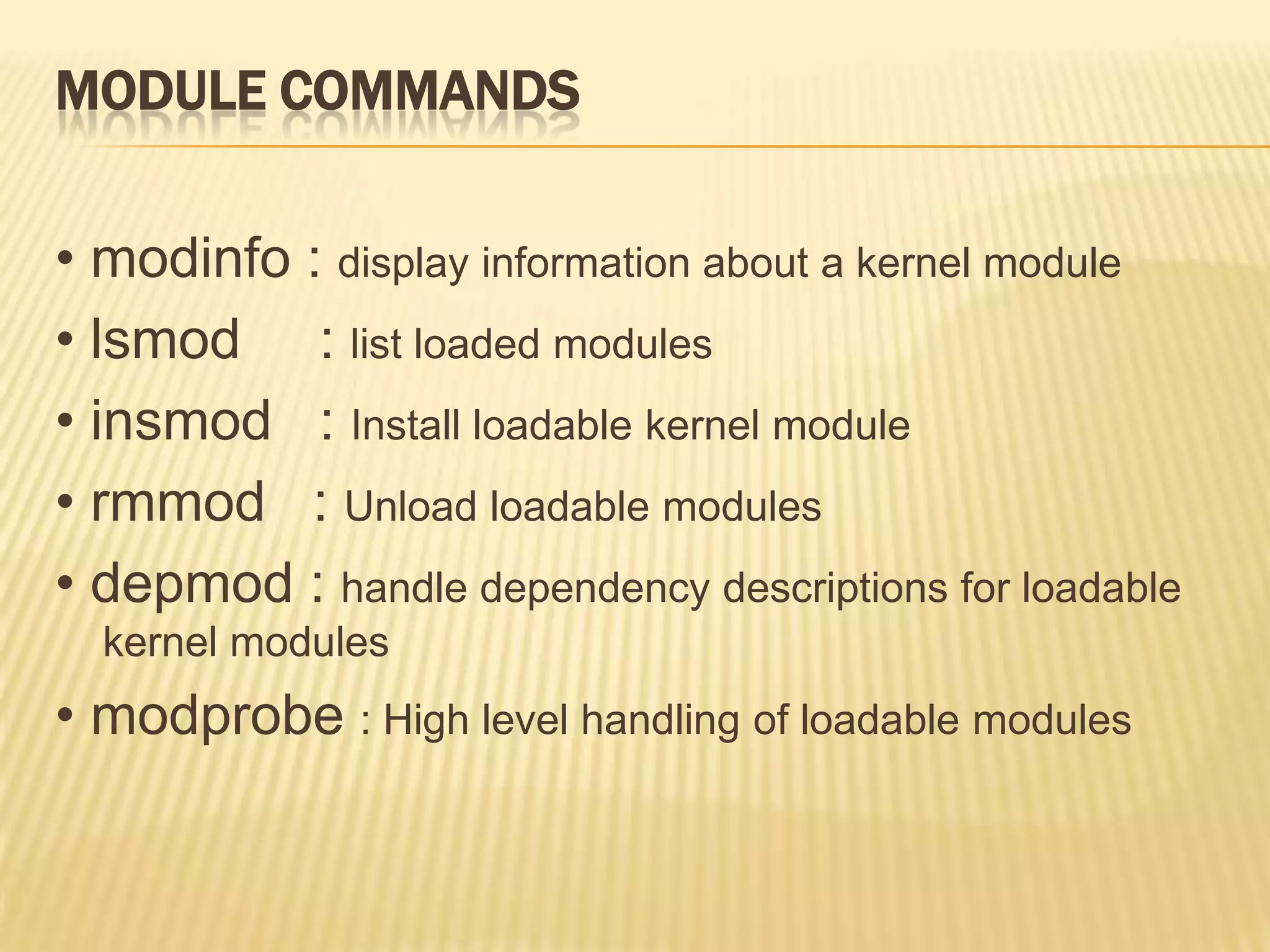 MODULE COMMANDS
• modinfo : display information about a kernel module
• lsmod : list loaded modules
• insmod : Install loadable kernel module
• rmmod : Unload loadable modules
• depmod : handle dependency descriptions for loadable
kernel modules

• modprobe : High level handling of loadable modules

 