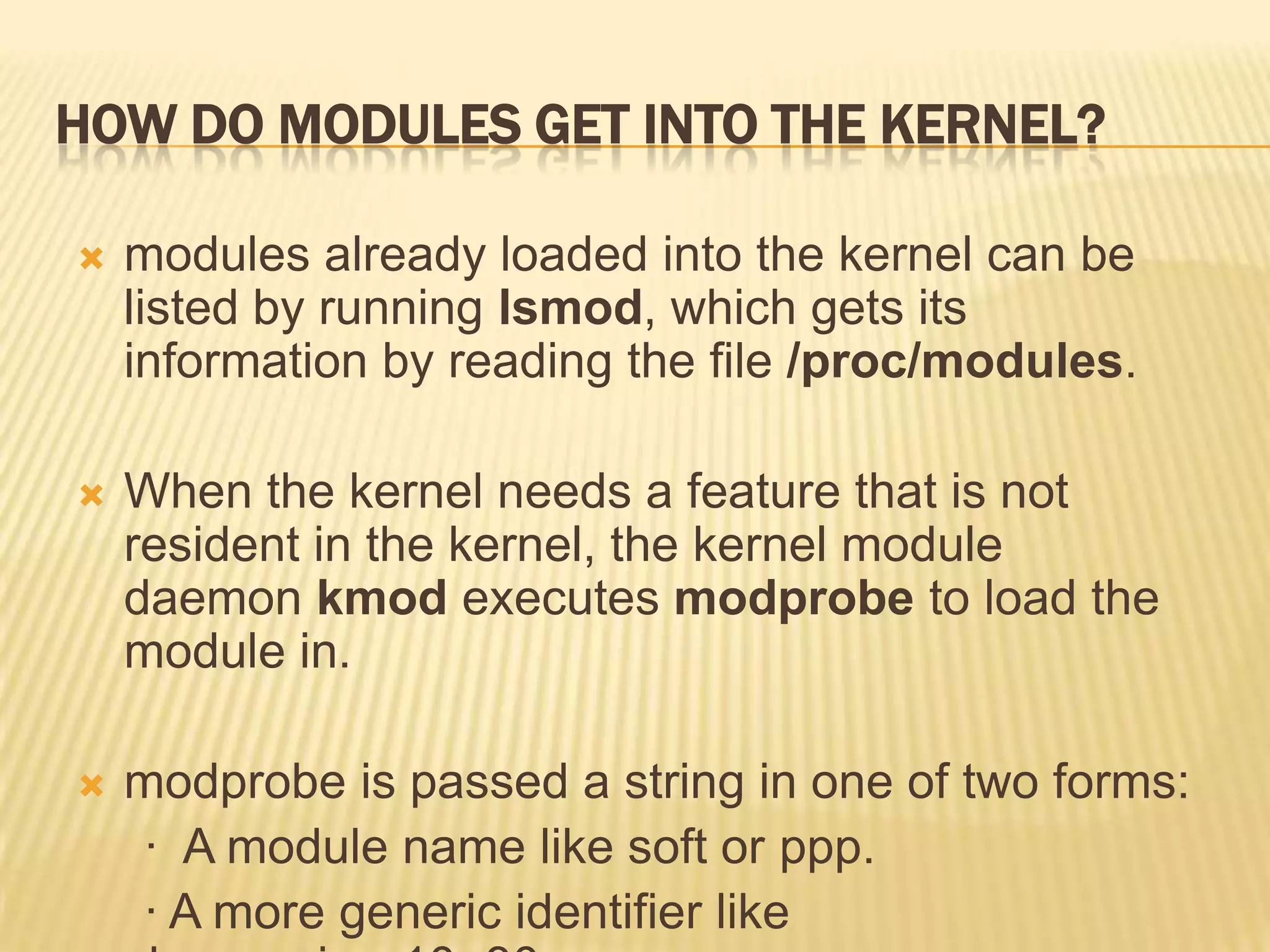 HOW DO MODULES GET INTO THE KERNEL?


modules already loaded into the kernel can be
listed by running lsmod, which gets its
information by reading the file /proc/modules.



When the kernel needs a feature that is not
resident in the kernel, the kernel module
daemon kmod executes modprobe to load the
module in.



modprobe is passed a string in one of two forms:
· A module name like soft or ppp.
· A more generic identifier like

 
