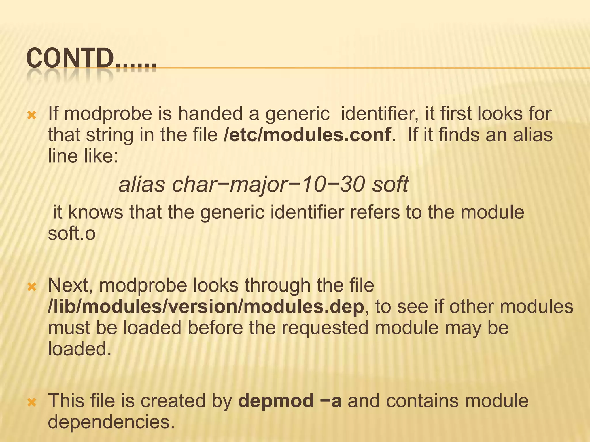 CONTD…...


If modprobe is handed a generic identifier, it first looks for
that string in the file /etc/modules.conf. If it finds an alias
line like:

alias char−major−10−30 soft
it knows that the generic identifier refers to the module
soft.o


Next, modprobe looks through the file
/lib/modules/version/modules.dep, to see if other modules
must be loaded before the requested module may be
loaded.



This file is created by depmod −a and contains module
dependencies.

 