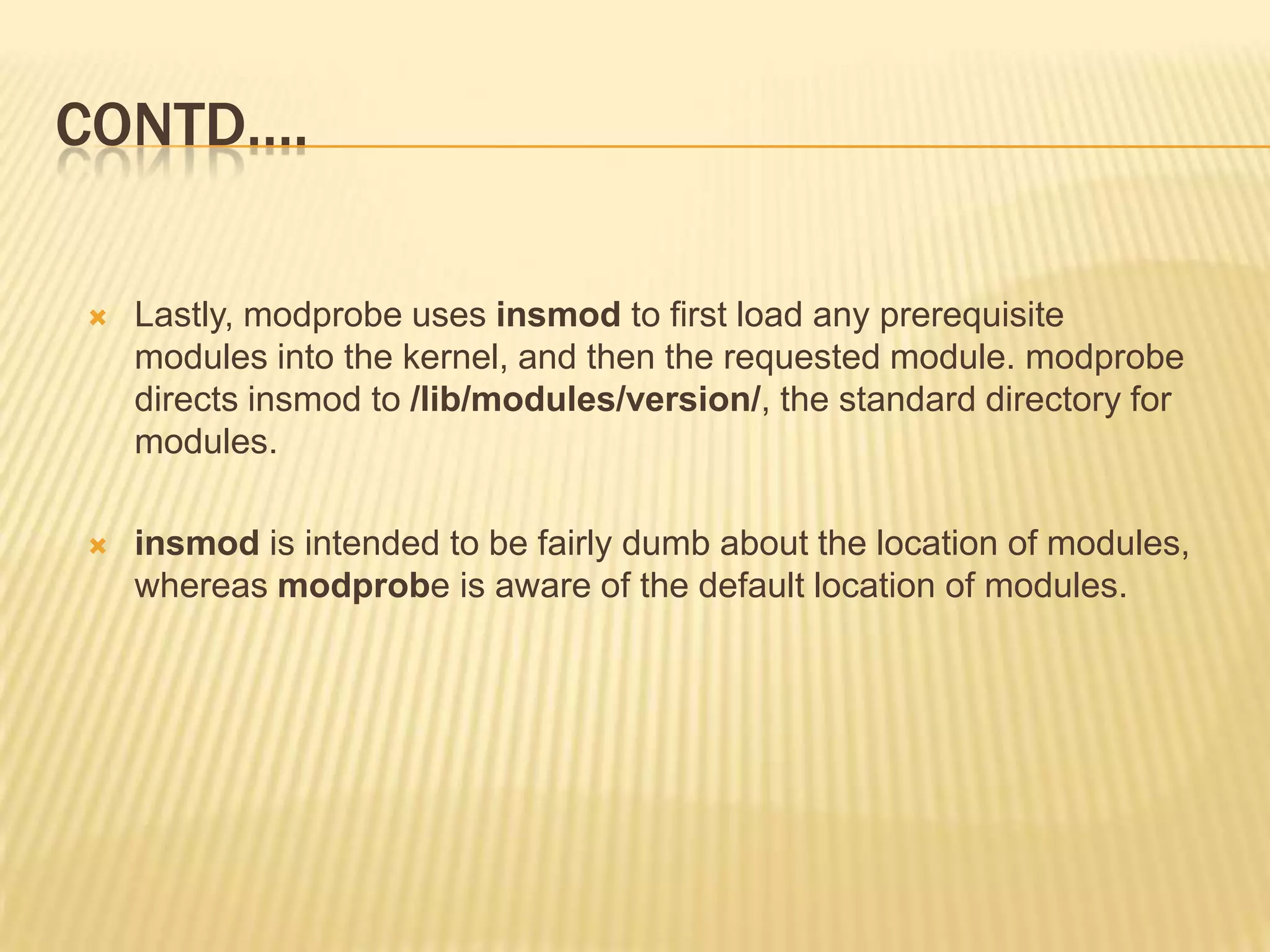 CONTD….


Lastly, modprobe uses insmod to first load any prerequisite
modules into the kernel, and then the requested module. modprobe
directs insmod to /lib/modules/version/, the standard directory for
modules.



insmod is intended to be fairly dumb about the location of modules,
whereas modprobe is aware of the default location of modules.

 