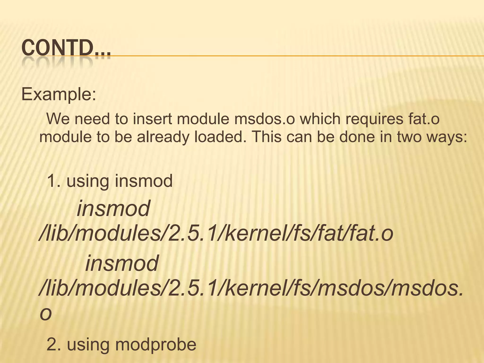 CONTD…
Example:
We need to insert module msdos.o which requires fat.o
module to be already loaded. This can be done in two ways:

1. using insmod

insmod
/lib/modules/2.5.1/kernel/fs/fat/fat.o
insmod
/lib/modules/2.5.1/kernel/fs/msdos/msdos.
o
2. using modprobe

 