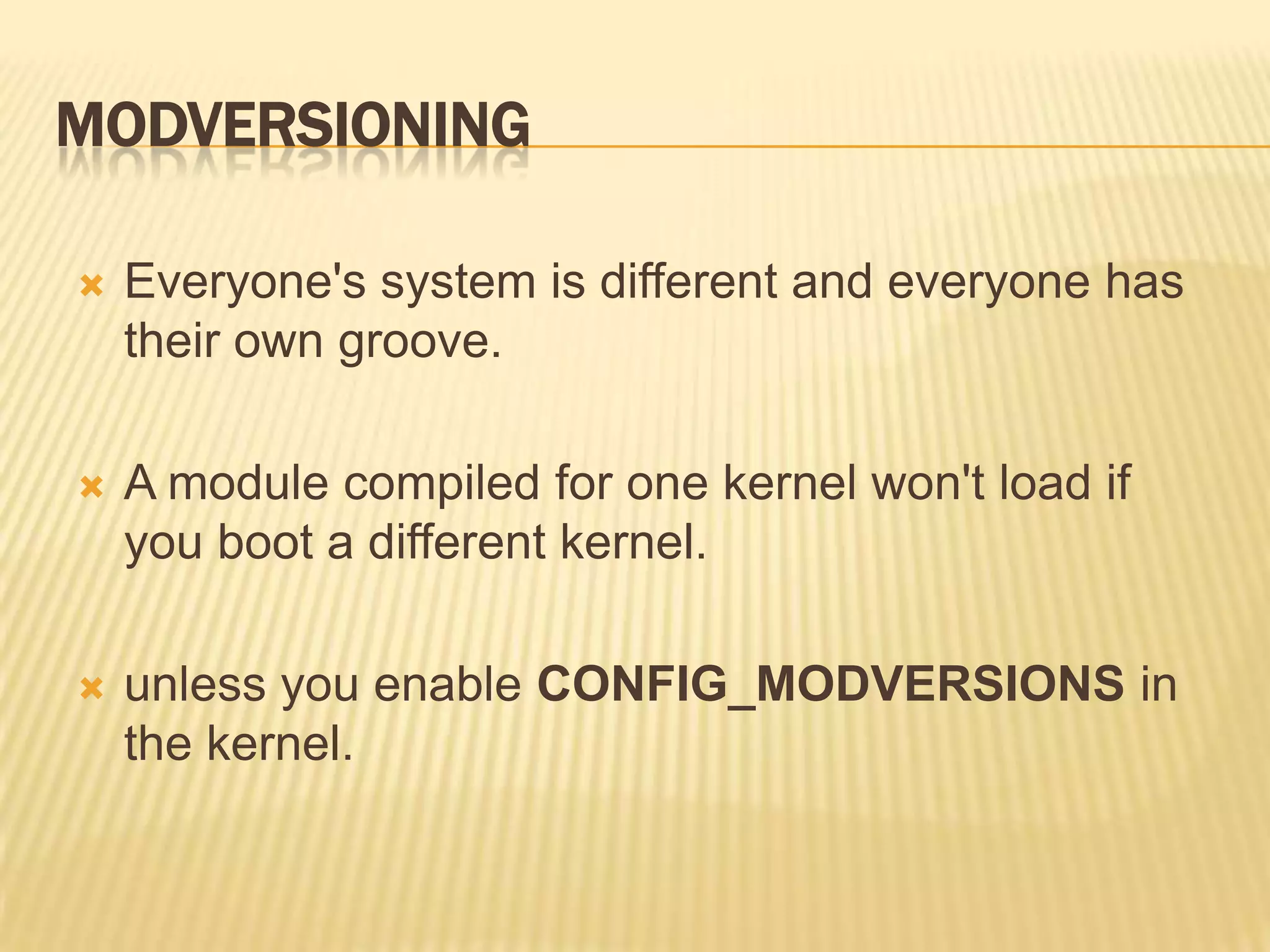 MODVERSIONING


Everyone's system is different and everyone has
their own groove.



A module compiled for one kernel won't load if
you boot a different kernel.



unless you enable CONFIG_MODVERSIONS in
the kernel.

 