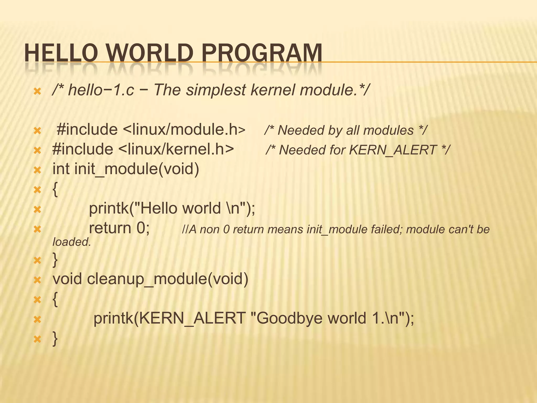 HELLO WORLD PROGRAM


/* hello−1.c − The simplest kernel module.*/



#include <linux/module.h> /* Needed by all modules */
#include <linux/kernel.h>
/* Needed for KERN_ALERT */
int init_module(void)
{
printk("Hello world n");
return 0;
//A non 0 return means init_module failed; module can't be








loaded.







}
void cleanup_module(void)
{
printk(KERN_ALERT "Goodbye world 1.n");
}

 