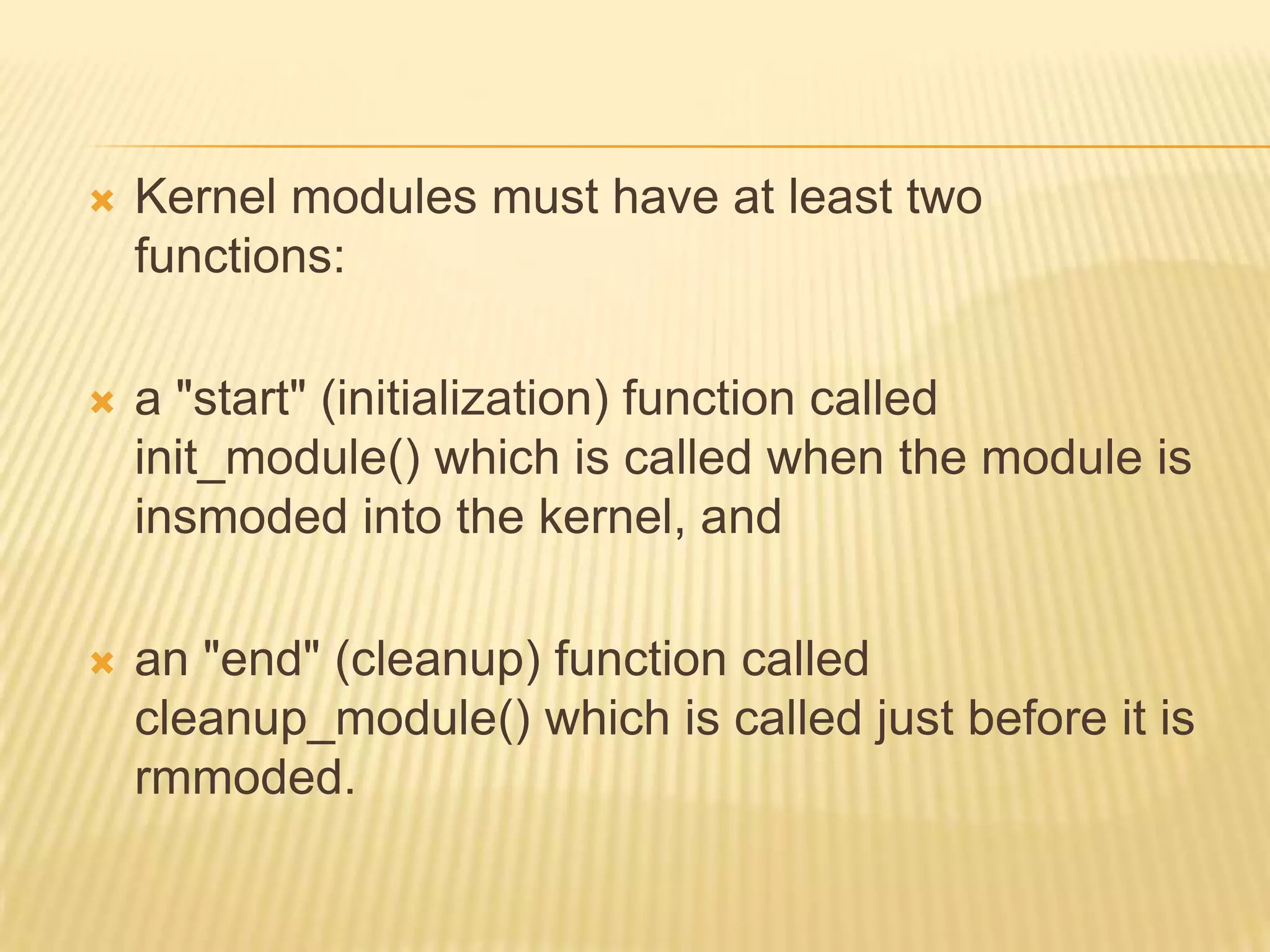 

Kernel modules must have at least two
functions:



a "start" (initialization) function called
init_module() which is called when the module is
insmoded into the kernel, and



an "end" (cleanup) function called
cleanup_module() which is called just before it is
rmmoded.

 
