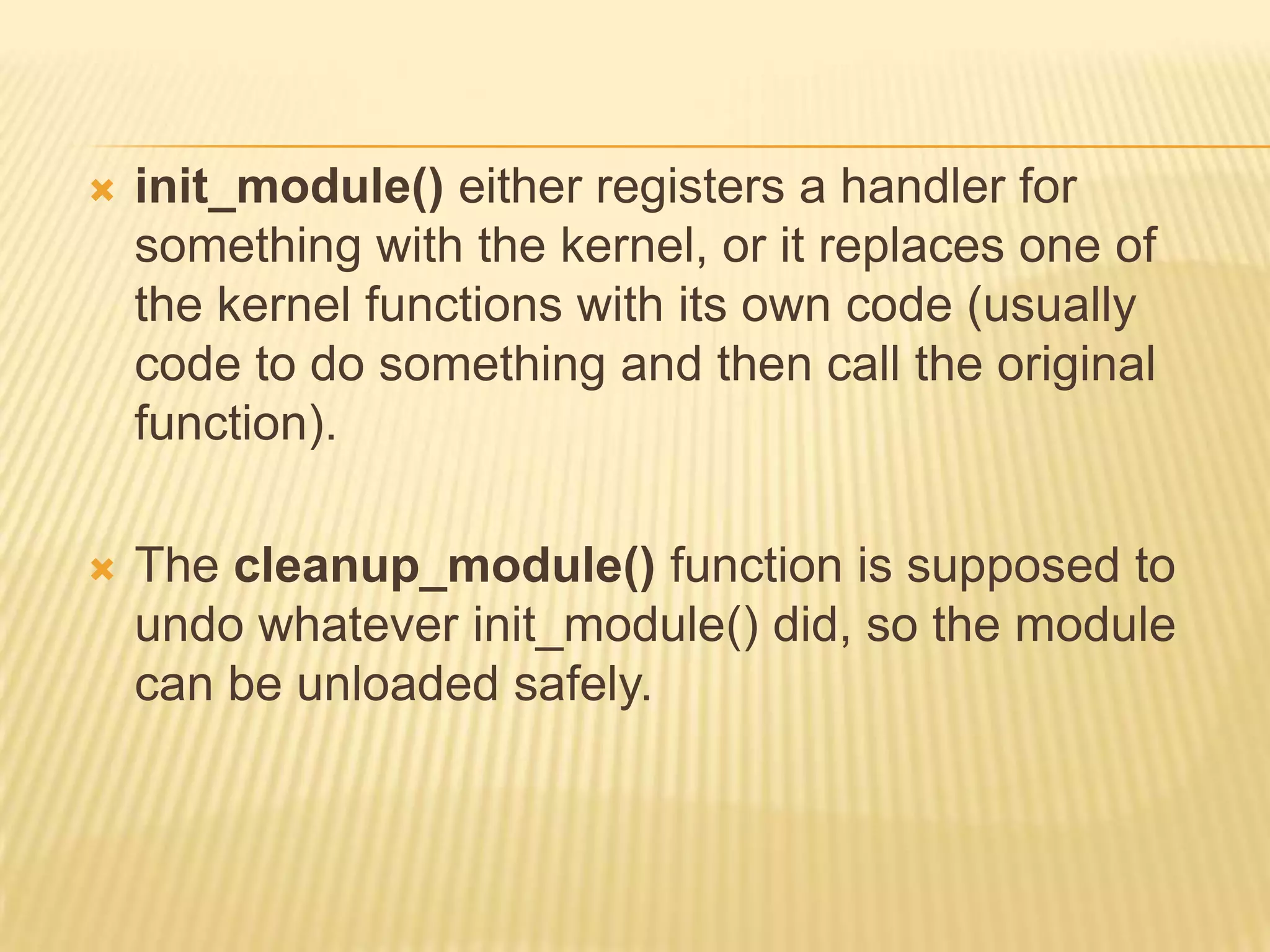 

init_module() either registers a handler for
something with the kernel, or it replaces one of
the kernel functions with its own code (usually
code to do something and then call the original
function).



The cleanup_module() function is supposed to
undo whatever init_module() did, so the module
can be unloaded safely.

 