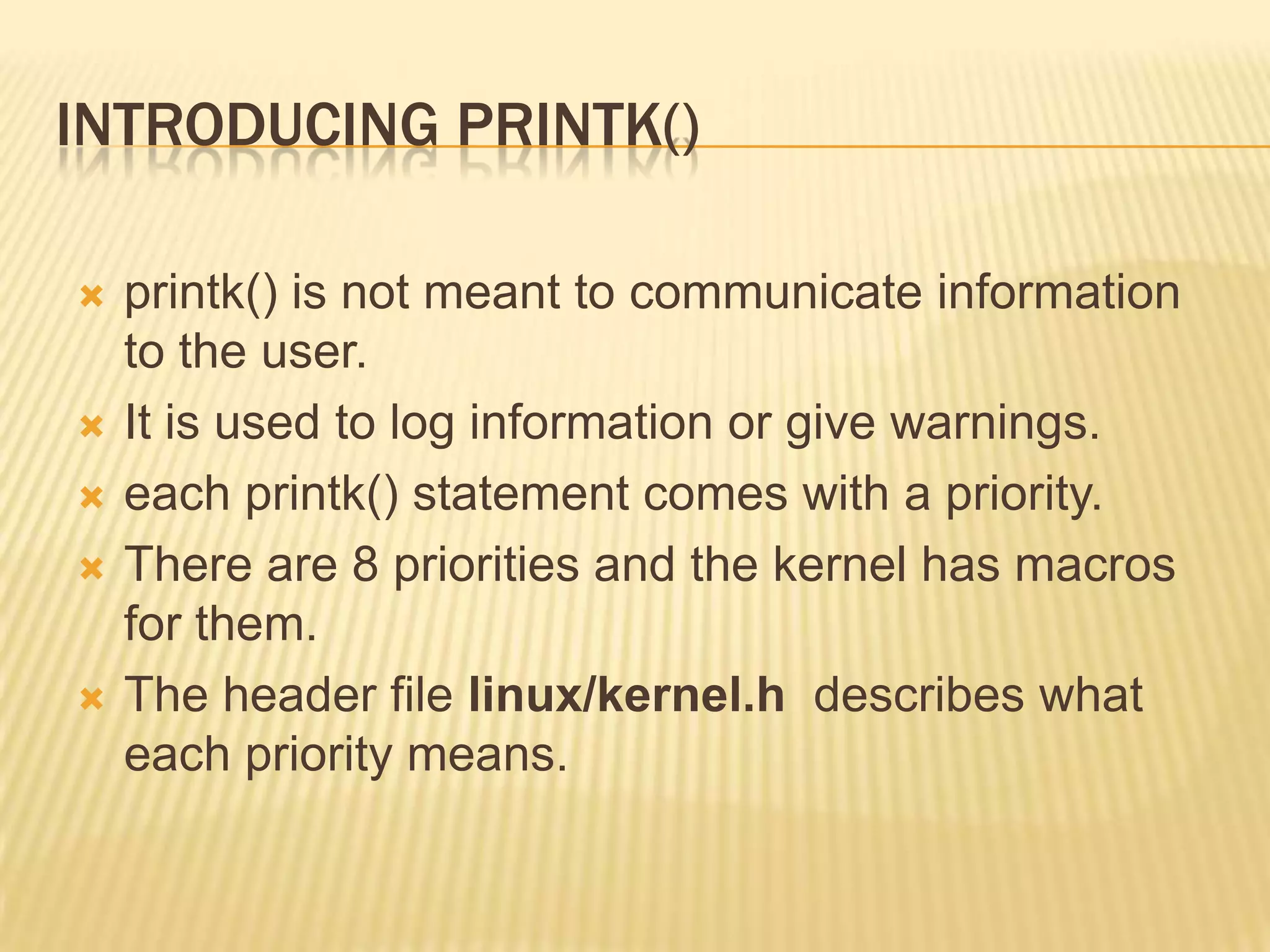 INTRODUCING PRINTK()









printk() is not meant to communicate information
to the user.
It is used to log information or give warnings.
each printk() statement comes with a priority.
There are 8 priorities and the kernel has macros
for them.
The header file linux/kernel.h describes what
each priority means.

 