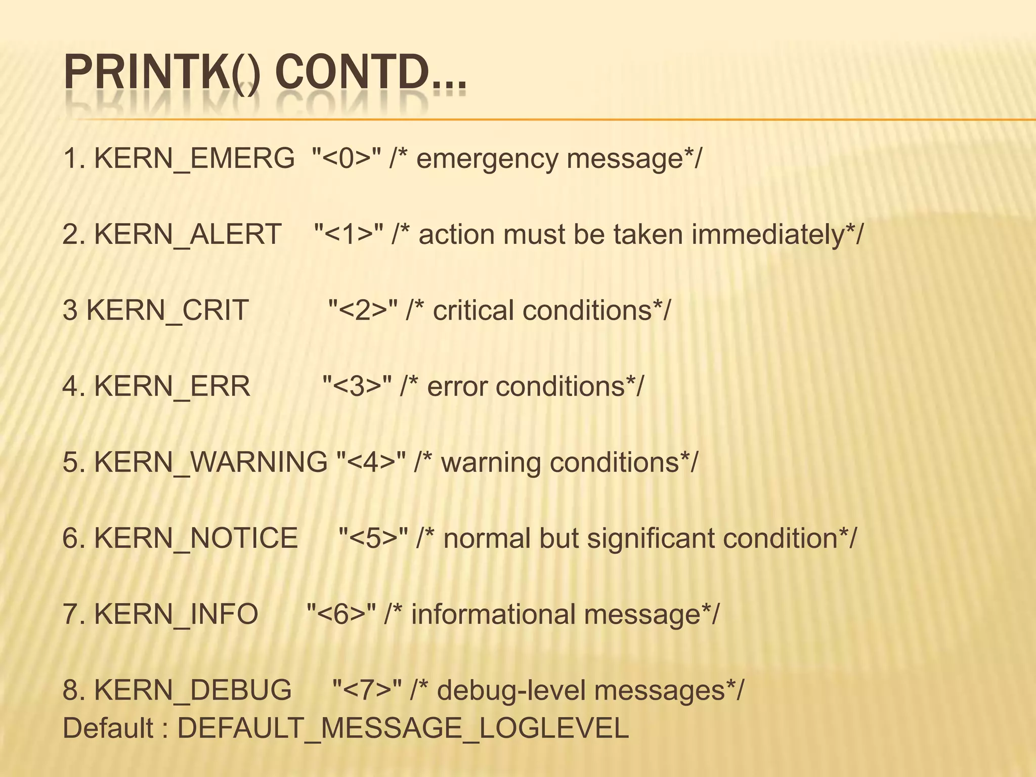 PRINTK() CONTD…
1. KERN_EMERG "<0>" /* emergency message*/
2. KERN_ALERT

"<1>" /* action must be taken immediately*/

3 KERN_CRIT

"<2>" /* critical conditions*/

4. KERN_ERR

"<3>" /* error conditions*/

5. KERN_WARNING "<4>" /* warning conditions*/
6. KERN_NOTICE

7. KERN_INFO

"<5>" /* normal but significant condition*/

"<6>" /* informational message*/

8. KERN_DEBUG "<7>" /* debug-level messages*/
Default : DEFAULT_MESSAGE_LOGLEVEL

 