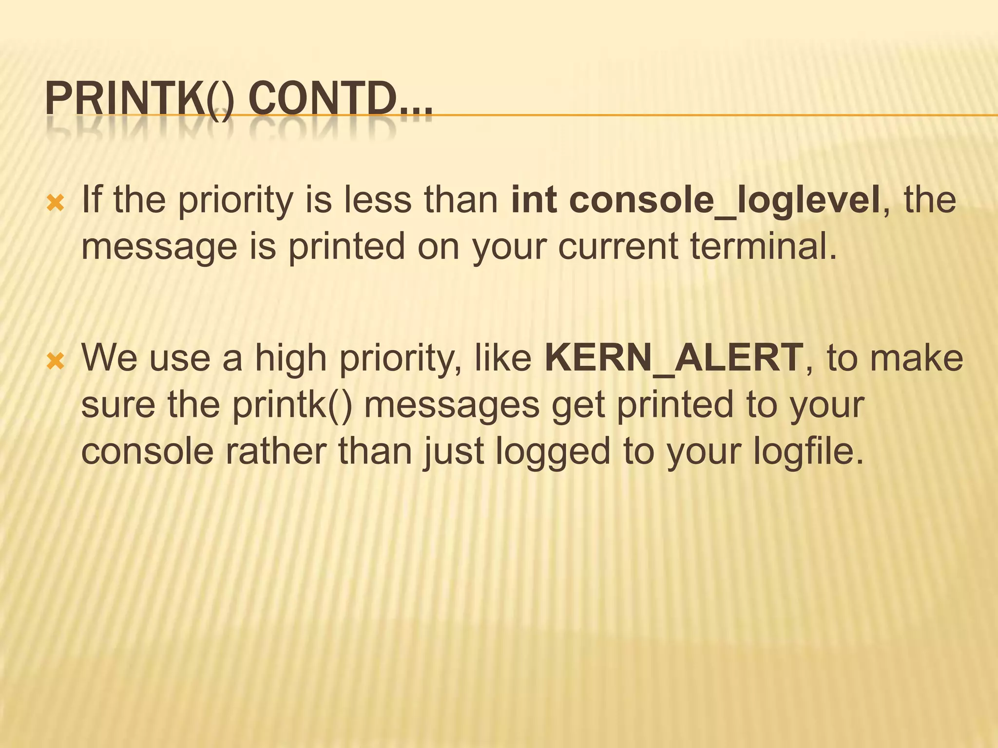 PRINTK() CONTD…


If the priority is less than int console_loglevel, the
message is printed on your current terminal.



We use a high priority, like KERN_ALERT, to make
sure the printk() messages get printed to your
console rather than just logged to your logfile.

 