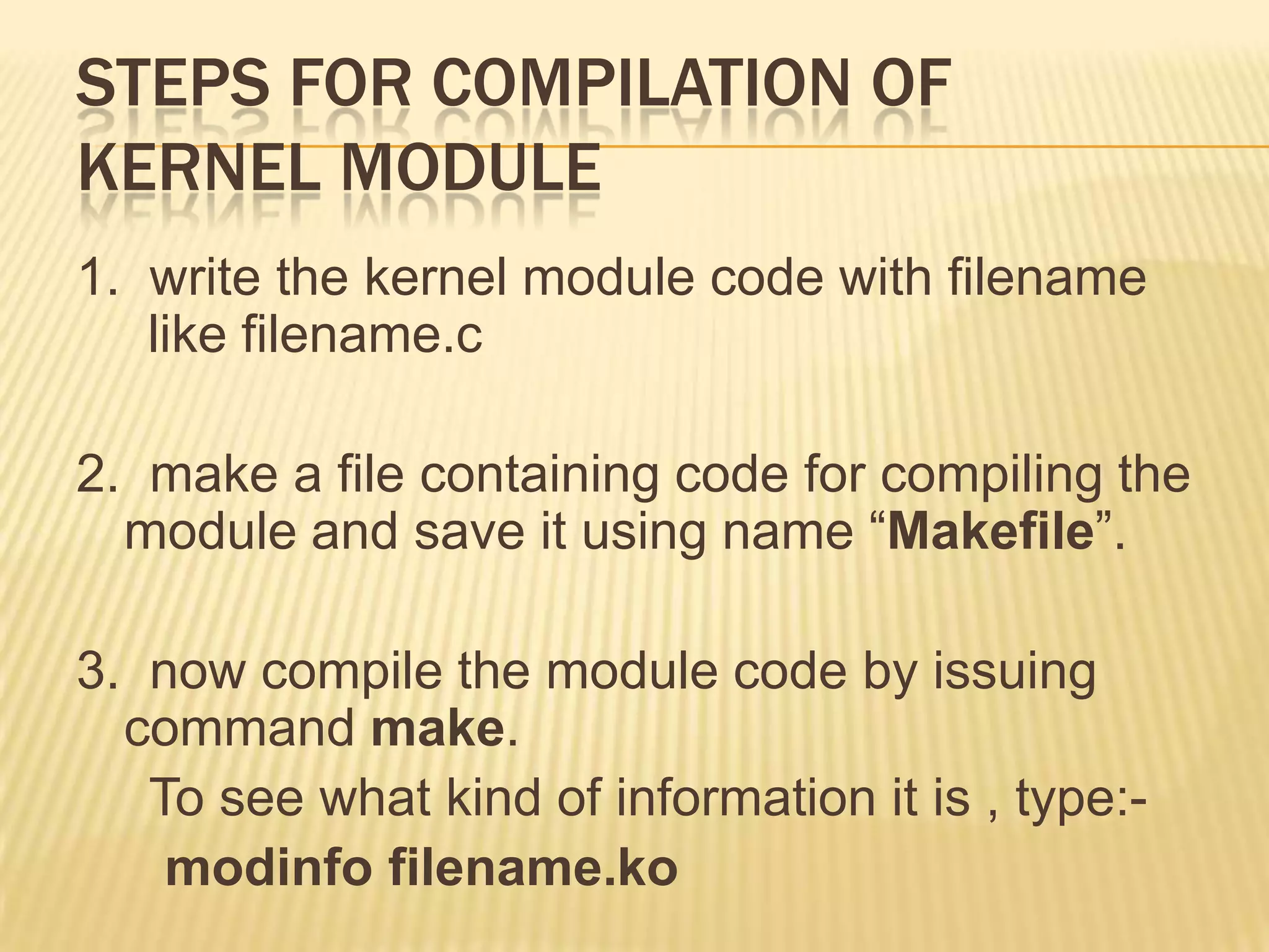 STEPS FOR COMPILATION OF
KERNEL MODULE
1. write the kernel module code with filename
like filename.c
2. make a file containing code for compiling the
module and save it using name “Makefile”.
3. now compile the module code by issuing
command make.
To see what kind of information it is , type:modinfo filename.ko

 