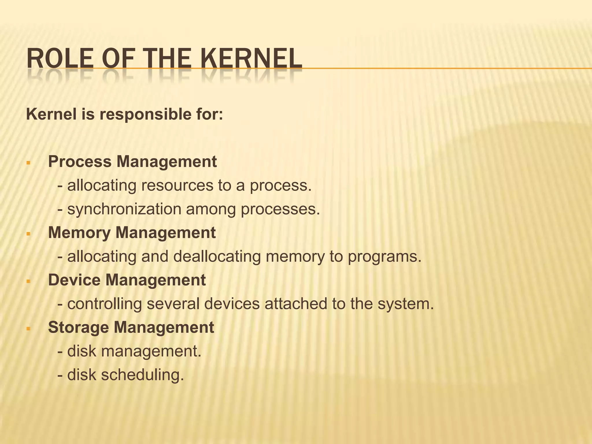 ROLE OF THE KERNEL
Kernel is responsible for:








Process Management
- allocating resources to a process.
- synchronization among processes.
Memory Management
- allocating and deallocating memory to programs.
Device Management
- controlling several devices attached to the system.
Storage Management
- disk management.
- disk scheduling.

 