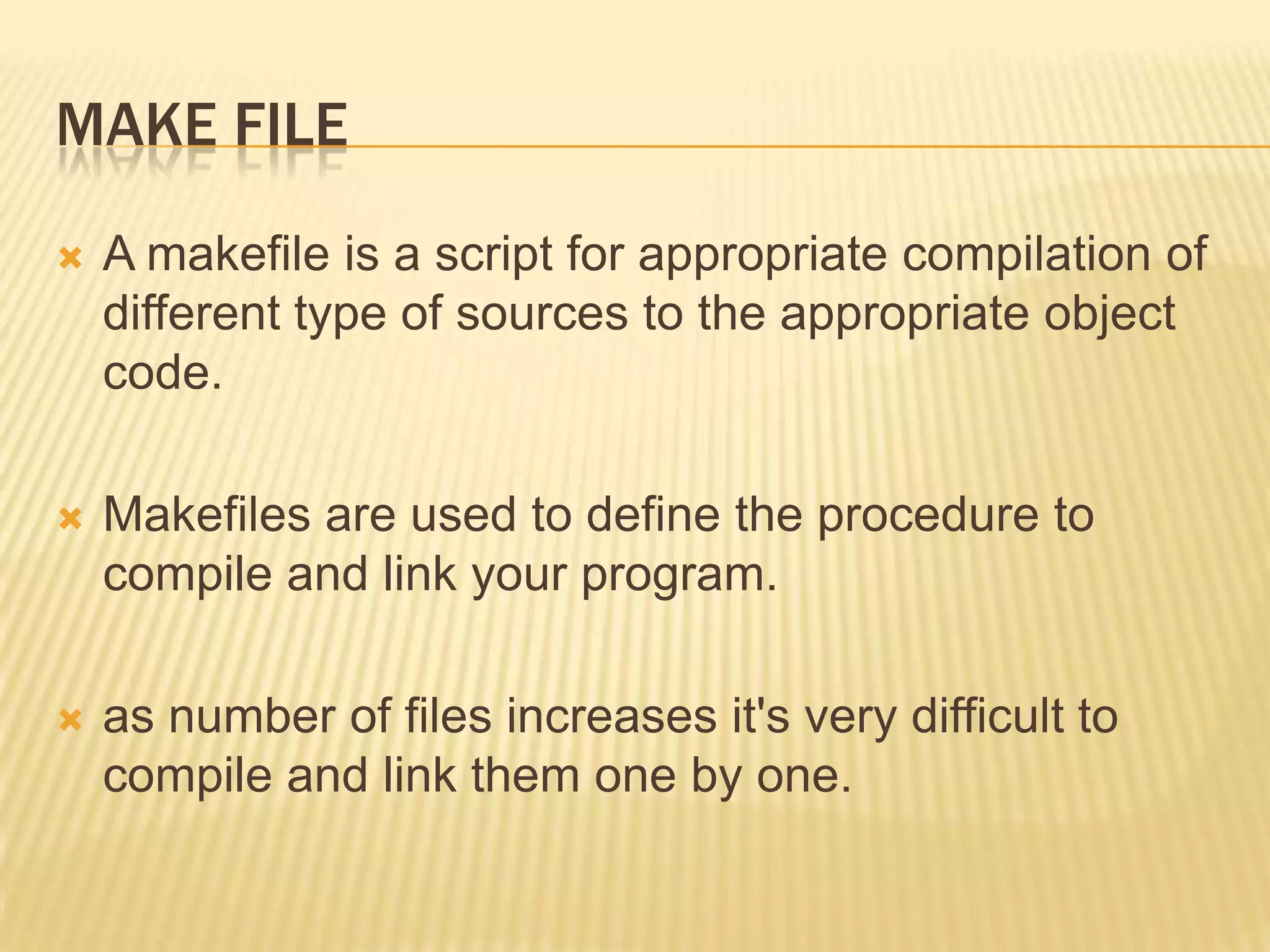 MAKE FILE


A makefile is a script for appropriate compilation of
different type of sources to the appropriate object
code.



Makefiles are used to define the procedure to
compile and link your program.



as number of files increases it's very difficult to
compile and link them one by one.

 