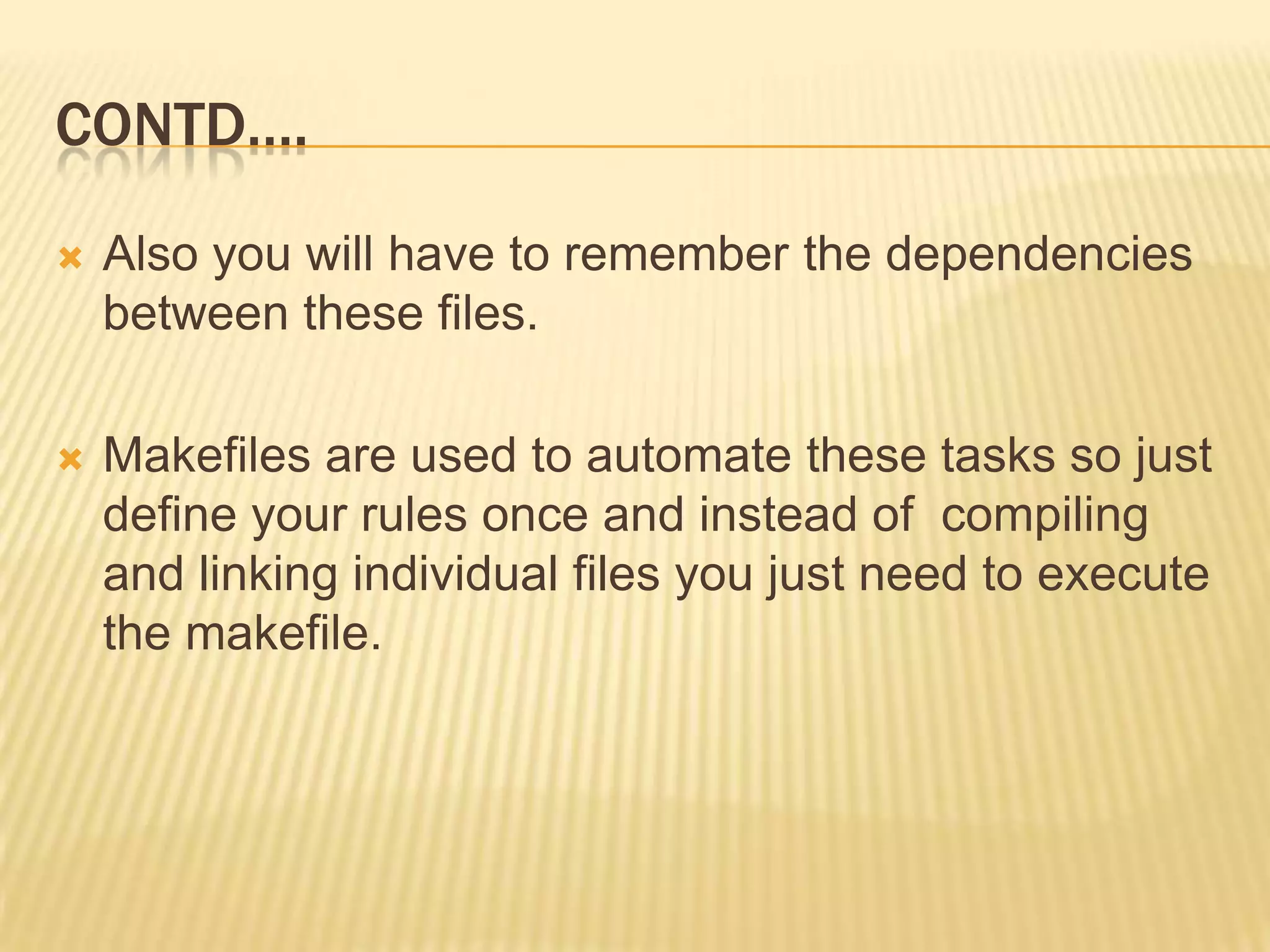 CONTD….


Also you will have to remember the dependencies
between these files.



Makefiles are used to automate these tasks so just
define your rules once and instead of compiling
and linking individual files you just need to execute
the makefile.

 