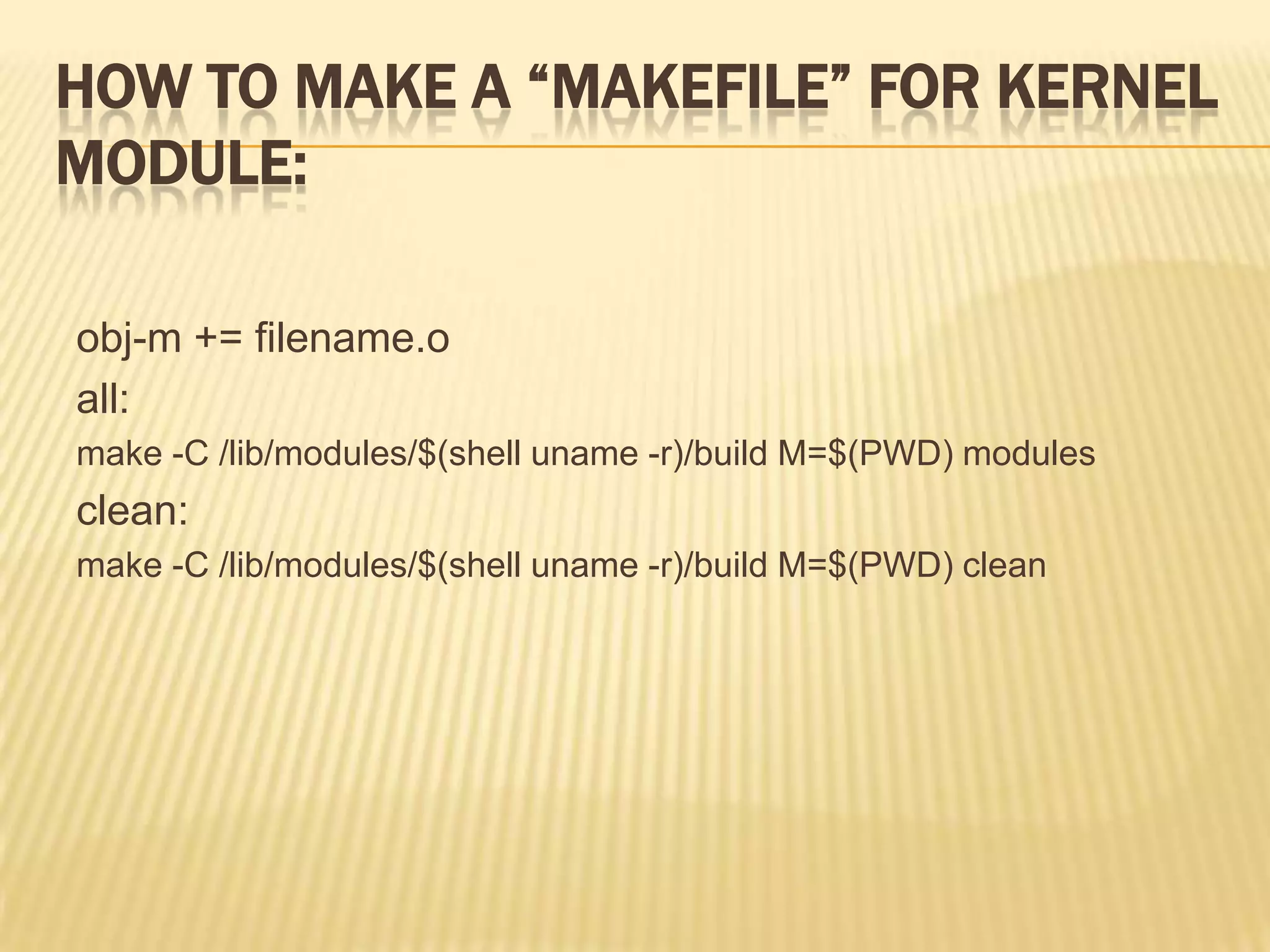 HOW TO MAKE A “MAKEFILE” FOR KERNEL
MODULE:
obj-m += filename.o
all:
make -C /lib/modules/$(shell uname -r)/build M=$(PWD) modules

clean:
make -C /lib/modules/$(shell uname -r)/build M=$(PWD) clean

 