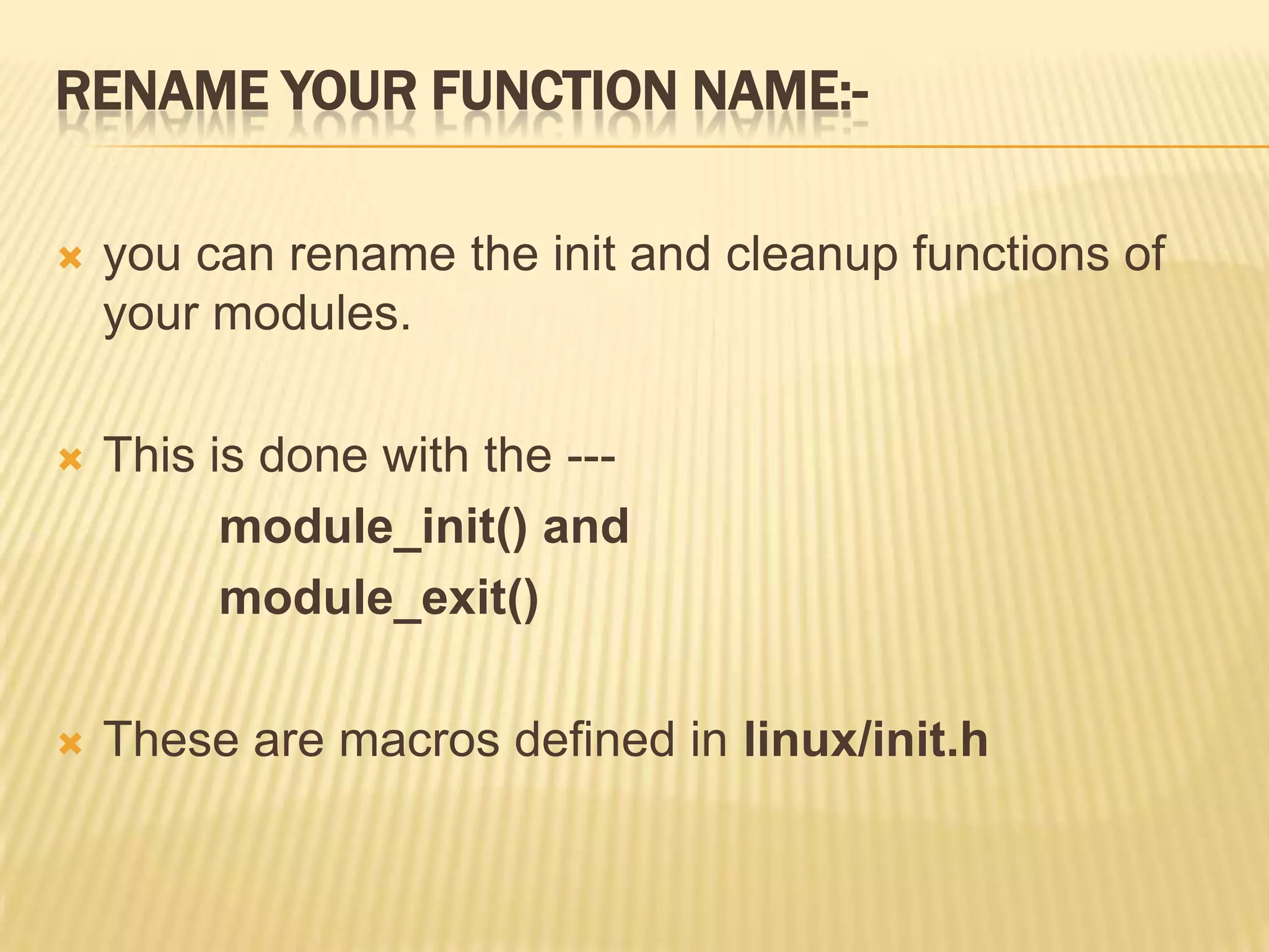 RENAME YOUR FUNCTION NAME:

you can rename the init and cleanup functions of
your modules.



This is done with the --module_init() and
module_exit()



These are macros defined in linux/init.h

 