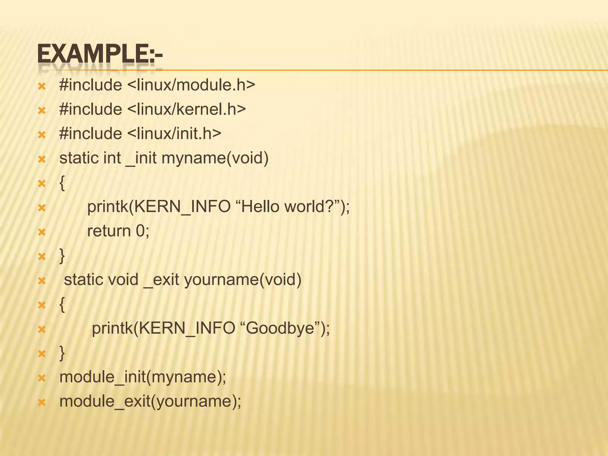 EXAMPLE:














#include <linux/module.h>
#include <linux/kernel.h>
#include <linux/init.h>
static int _init myname(void)
{
printk(KERN_INFO “Hello world?”);
return 0;
}
static void _exit yourname(void)
{
printk(KERN_INFO “Goodbye”);
}
module_init(myname);
module_exit(yourname);

 