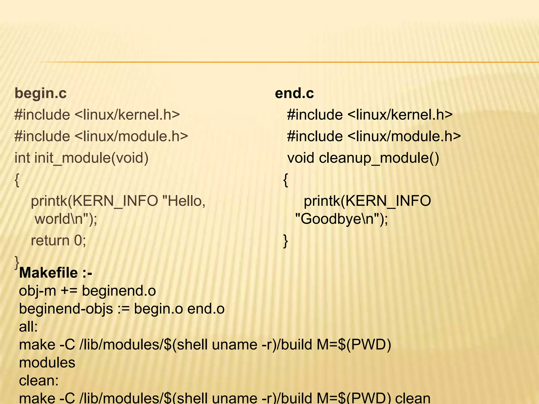 begin.c
end.c
#include <linux/kernel.h>
#include <linux/kernel.h>
#include <linux/module.h>
#include <linux/module.h>
int init_module(void)
void cleanup_module()
{
{
printk(KERN_INFO "Hello,
printk(KERN_INFO
worldn");
"Goodbyen");
return 0;
}
}
Makefile :obj-m += beginend.o
beginend-objs := begin.o end.o
all:
make -C /lib/modules/$(shell uname -r)/build M=$(PWD)
modules
clean:
make -C /lib/modules/$(shell uname -r)/build M=$(PWD) clean

 