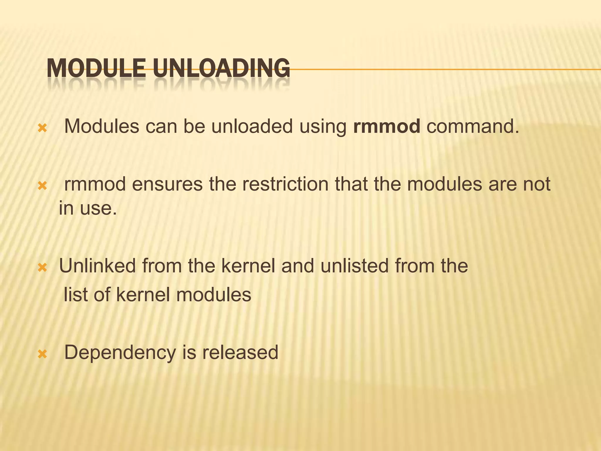 MODULE UNLOADING


Modules can be unloaded using rmmod command.



rmmod ensures the restriction that the modules are not
in use.



Unlinked from the kernel and unlisted from the
list of kernel modules



Dependency is released

 