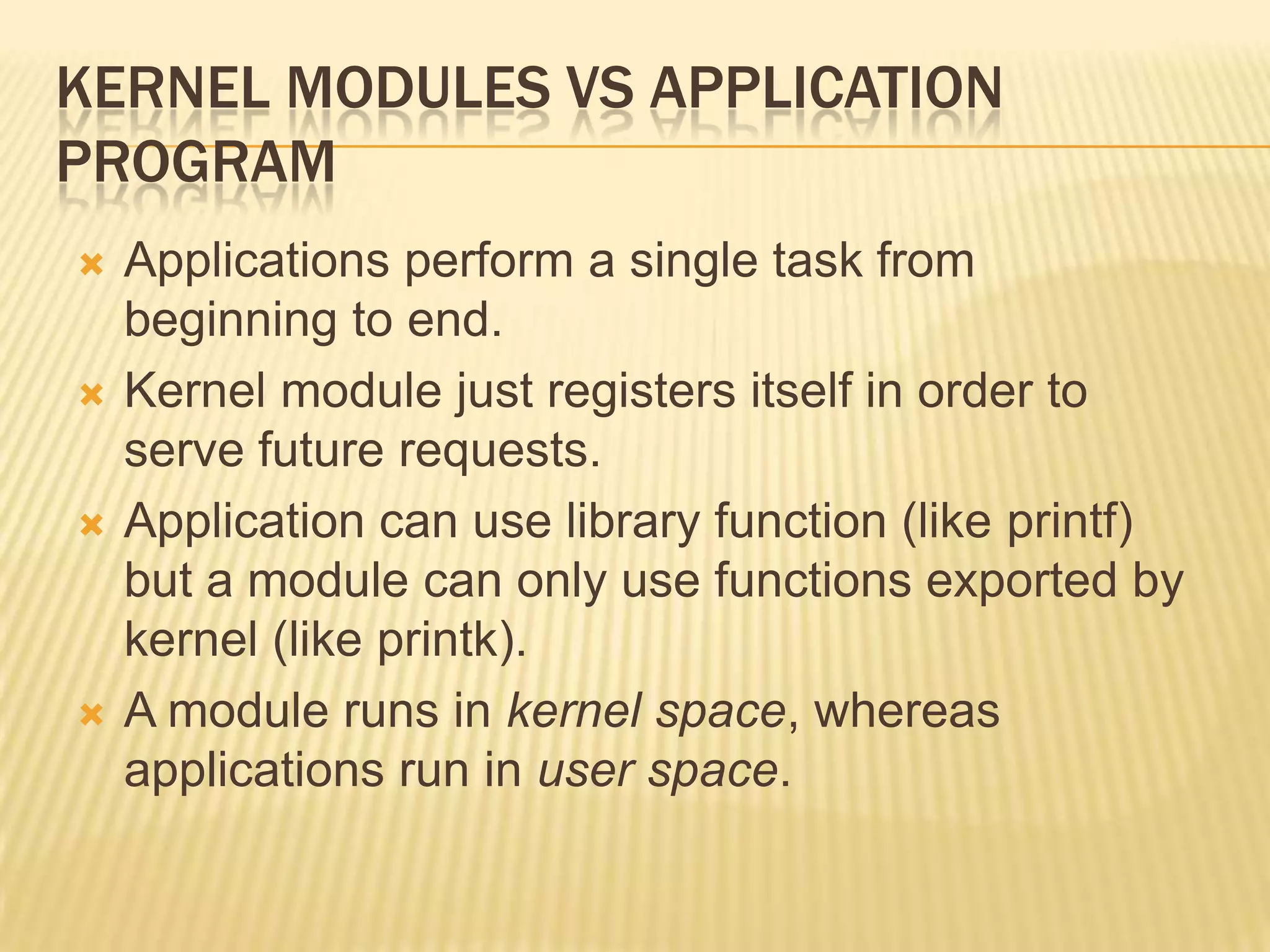 KERNEL MODULES VS APPLICATION
PROGRAM








Applications perform a single task from
beginning to end.
Kernel module just registers itself in order to
serve future requests.
Application can use library function (like printf)
but a module can only use functions exported by
kernel (like printk).
A module runs in kernel space, whereas
applications run in user space.

 