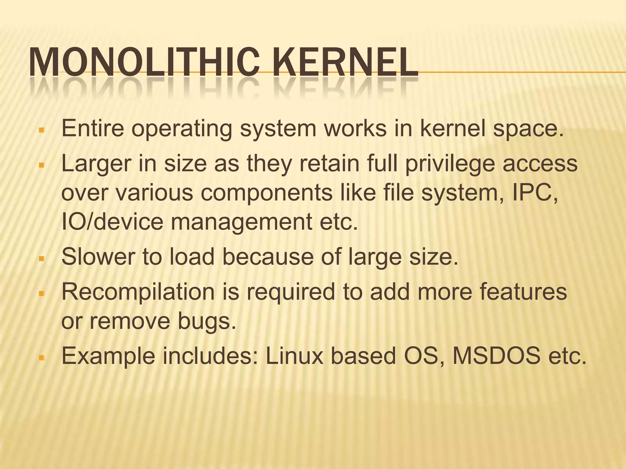 MONOLITHIC KERNEL








Entire operating system works in kernel space.
Larger in size as they retain full privilege access
over various components like file system, IPC,
IO/device management etc.
Slower to load because of large size.
Recompilation is required to add more features
or remove bugs.
Example includes: Linux based OS, MSDOS etc.

 