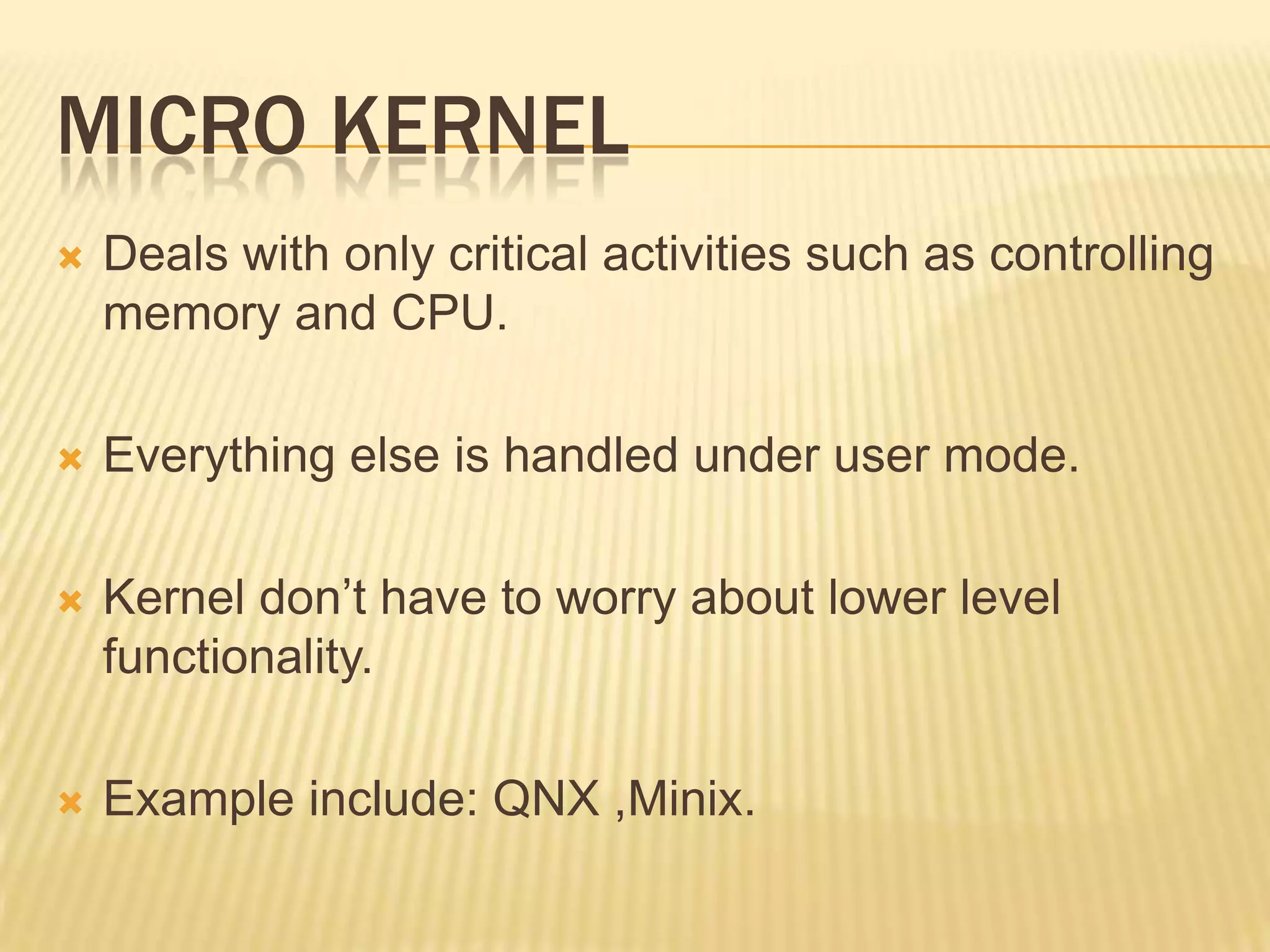 MICRO KERNEL


Deals with only critical activities such as controlling
memory and CPU.



Everything else is handled under user mode.



Kernel don’t have to worry about lower level
functionality.



Example include: QNX ,Minix.

 