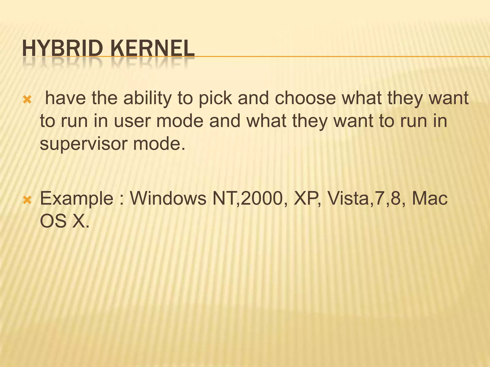 HYBRID KERNEL


have the ability to pick and choose what they want
to run in user mode and what they want to run in
supervisor mode.



Example : Windows NT,2000, XP, Vista,7,8, Mac
OS X.

 