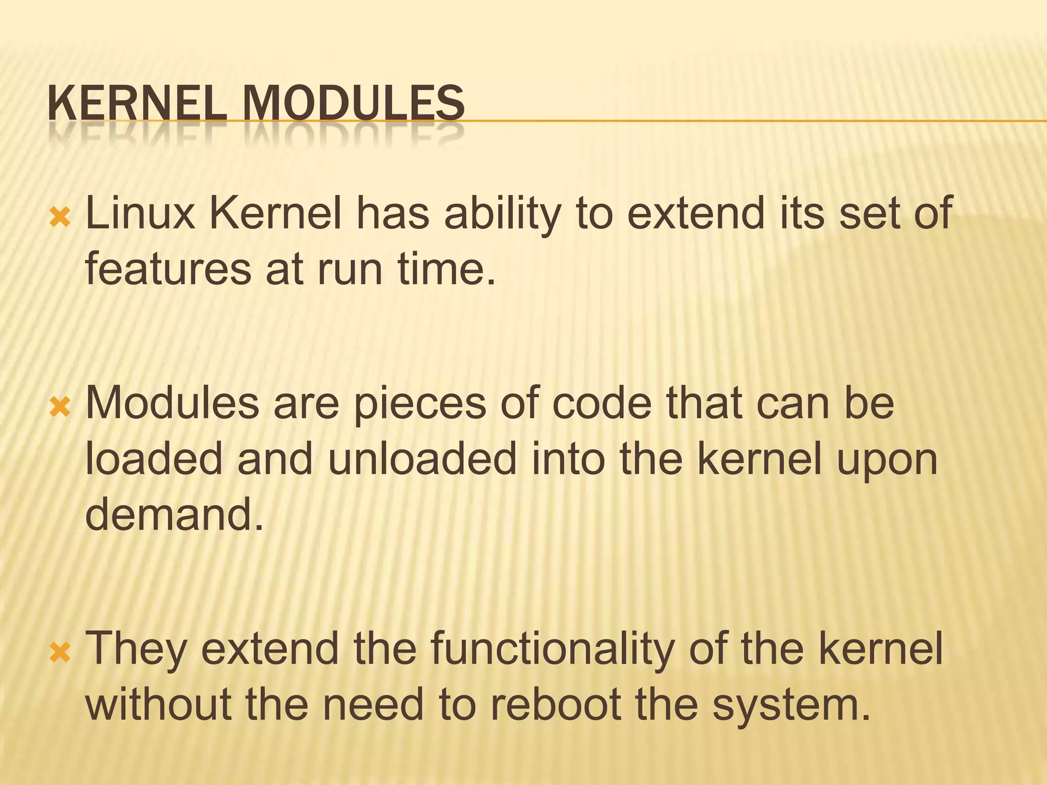 KERNEL MODULES


Linux Kernel has ability to extend its set of
features at run time.



Modules are pieces of code that can be
loaded and unloaded into the kernel upon
demand.



They extend the functionality of the kernel
without the need to reboot the system.

 