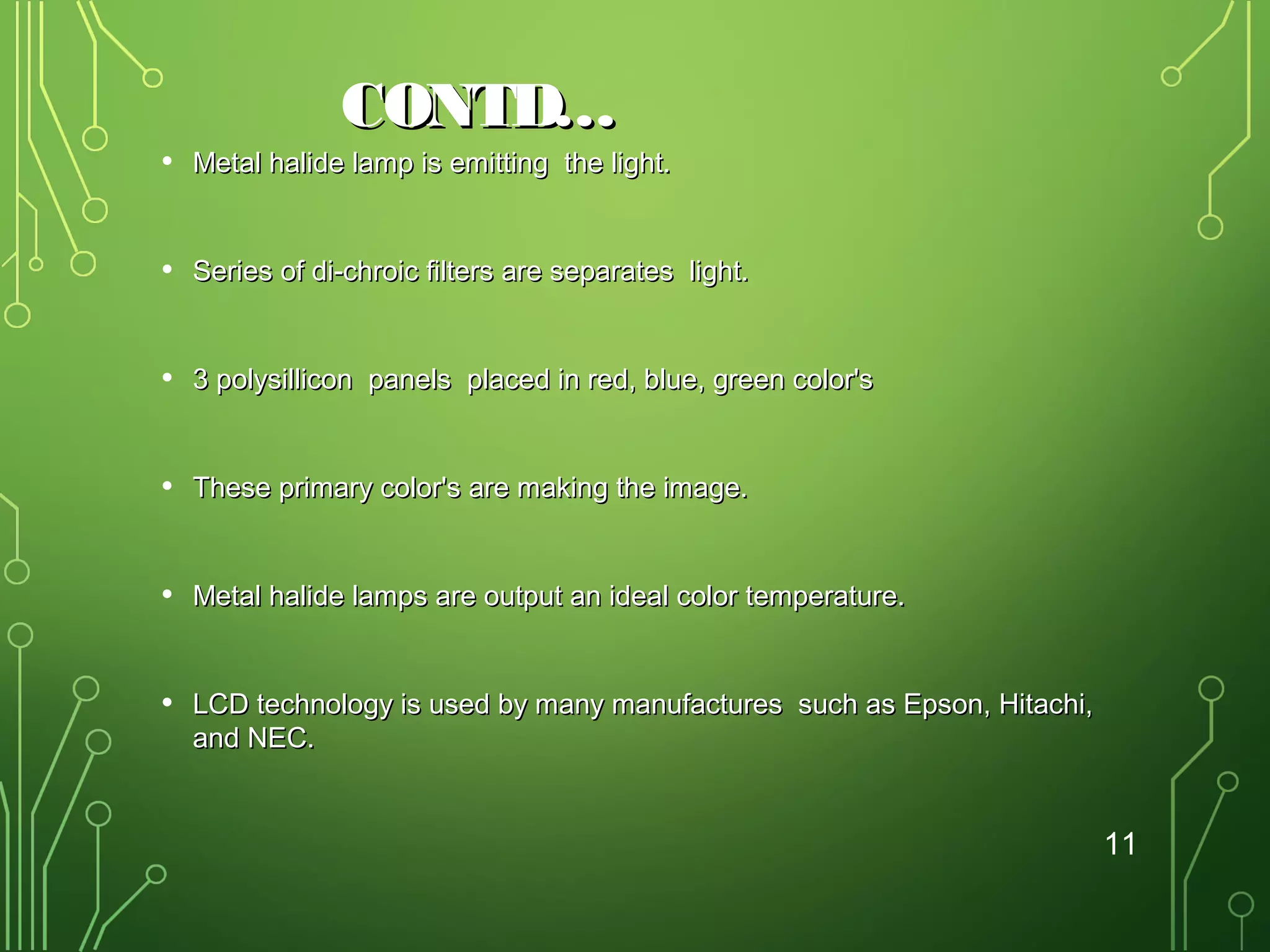 CONTD…

•

Metal halide lamp is emitting the light.

•

Series of di-chroic filters are separates light.

•

3 polysillicon panels placed in red, blue, green color's

•

These primary color's are making the image.

•

Metal halide lamps are output an ideal color temperature.

•

LCD technology is used by many manufactures such as Epson, Hitachi,
and NEC.

11

 