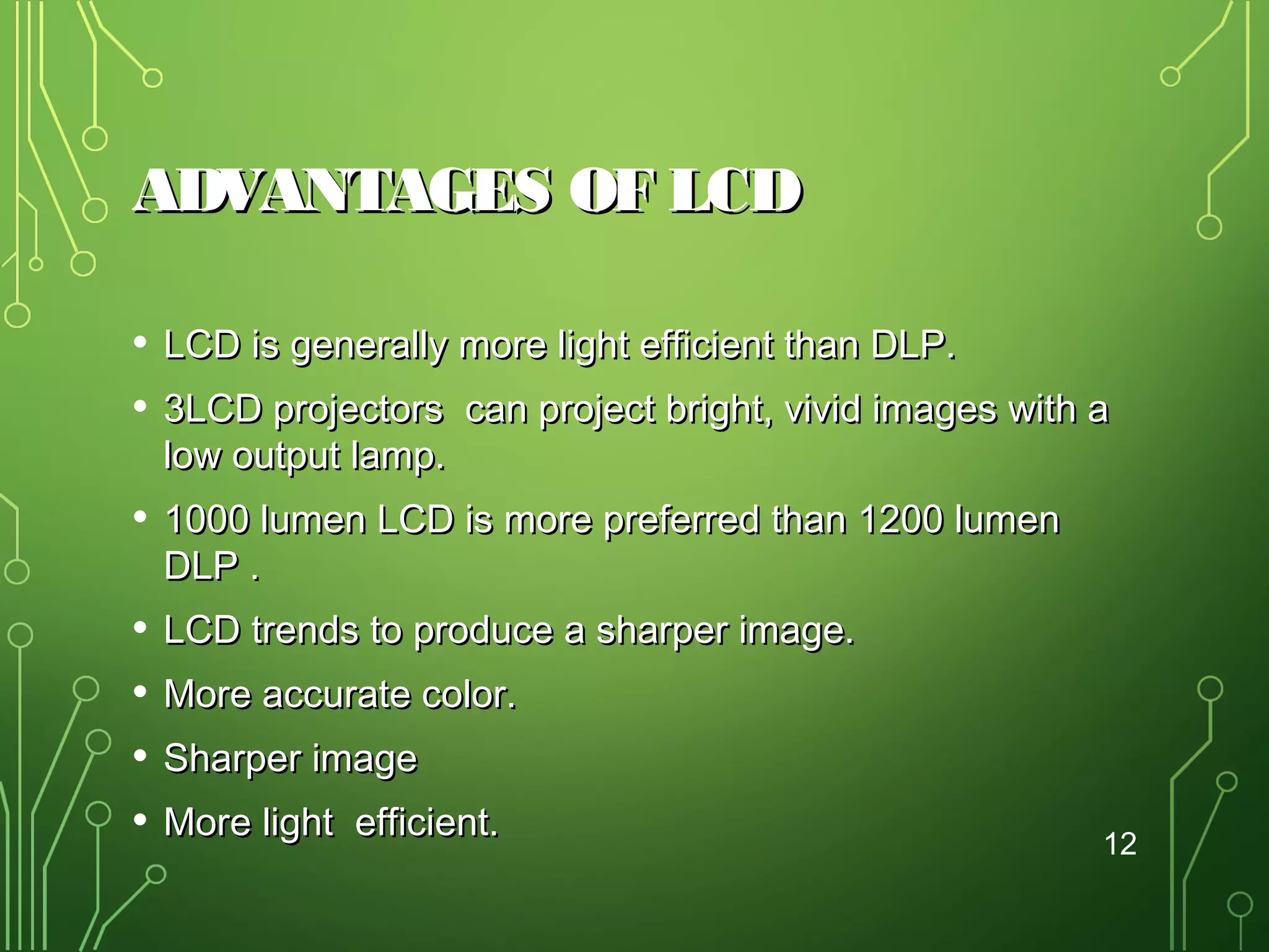 ADVANTAGES OF LCD
•
•

LCD is generally more light efficient than DLP.

•

1000 lumen LCD is more preferred than 1200 lumen
DLP .

•
•
•
•

LCD trends to produce a sharper image.

3LCD projectors can project bright, vivid images with a
low output lamp.

More accurate color.
Sharper image
More light efficient.

12

 