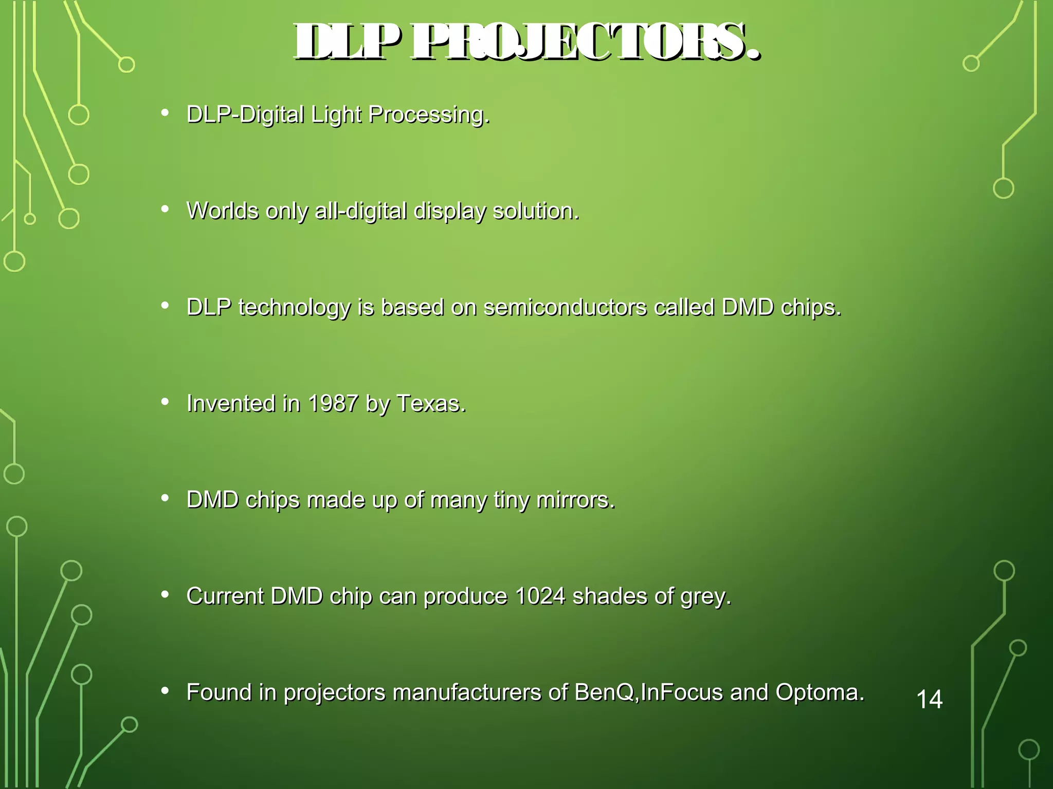 DLP PROJECTORS.
•

DLP-Digital Light Processing.

•

Worlds only all-digital display solution.

•

DLP technology is based on semiconductors called DMD chips.

•

Invented in 1987 by Texas.

•

DMD chips made up of many tiny mirrors.

•

Current DMD chip can produce 1024 shades of grey.

•

Found in projectors manufacturers of BenQ,InFocus and Optoma.

14

 
