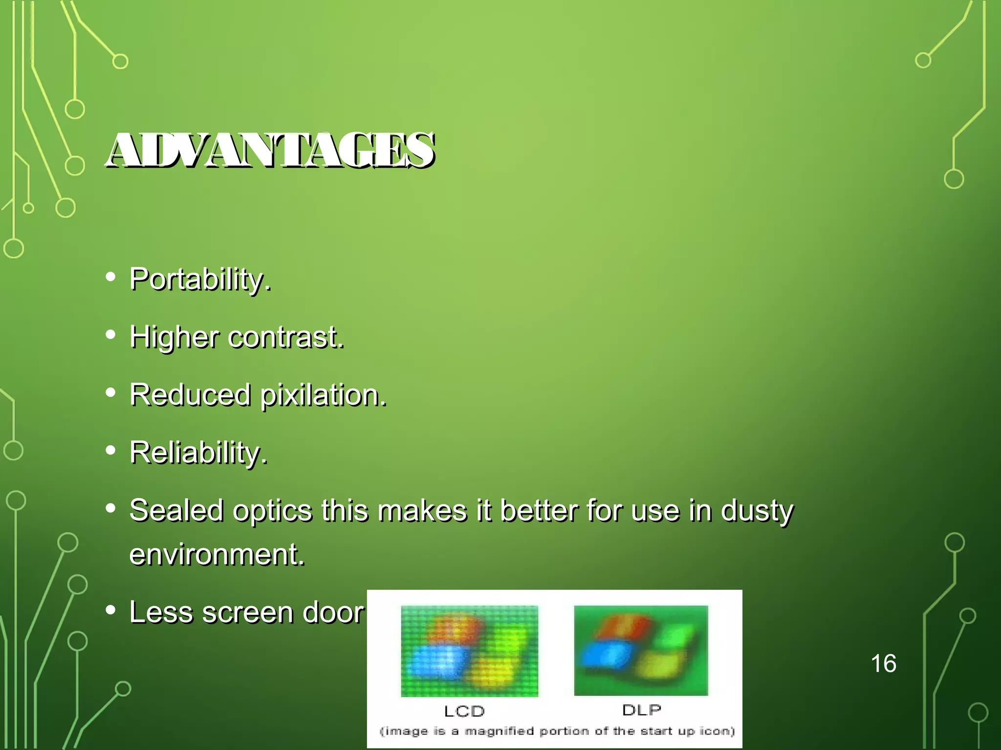 ADVANTAGES
•

Portability.

•

Higher contrast.

•

Reduced pixilation.

•

Reliability.

•

Sealed optics this makes it better for use in dusty
environment.

•

Less screen door effect.
16

 