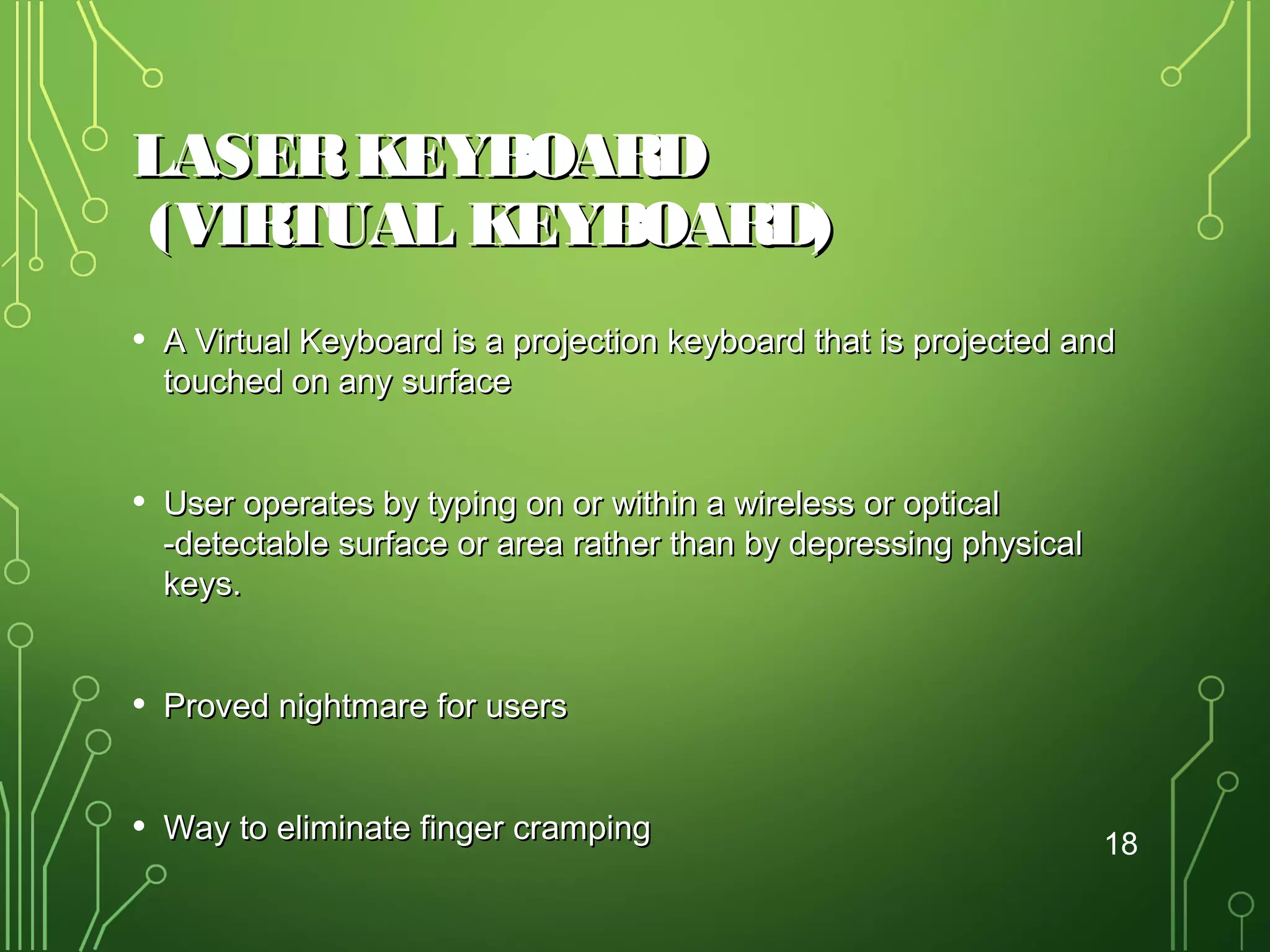 LASER KEYBOARD
(VIRTUAL KEYBOARD)
• A Virtual Keyboard is a projection keyboard that is projected and
touched on any surface

• User operates by typing on or within a wireless or optical

-detectable surface or area rather than by depressing physical
keys.

• Proved nightmare for users
• Way to eliminate finger cramping

18

 