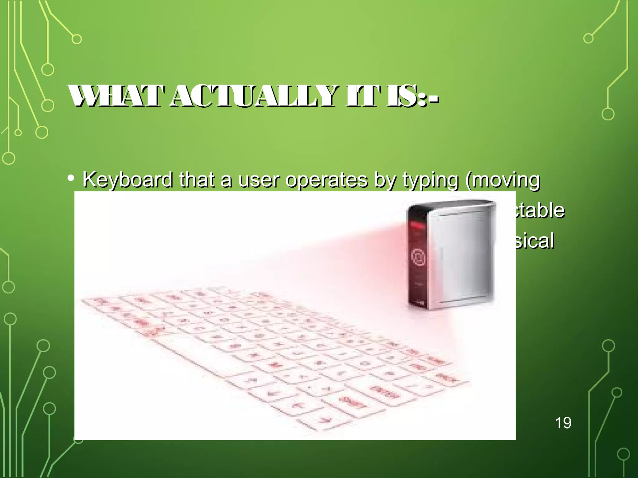 W
HAT ACTUALLY IT IS:• Keyboard that a user operates by typing (moving
fingers) on or within a wireless or optical-detectable
surface or area rather than by depressing physical
keys.

19

 