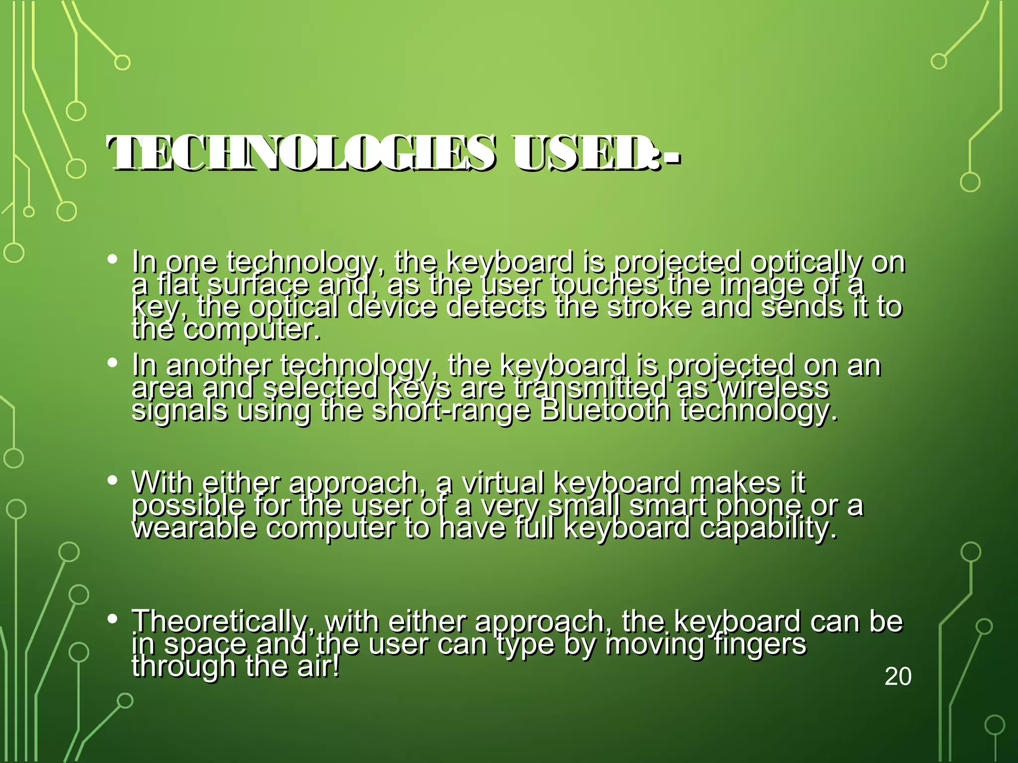 TECHNOLOGIES USED:•
•

In one technology, the keyboard is projected optically on
a flat surface and, as the user touches the image of a
key, the optical device detects the stroke and sends it to
the computer.
In another technology, the keyboard is projected on an
area and selected keys are transmitted as wireless
signals using the short-range Bluetooth technology.

•

With either approach, a virtual keyboard makes it
possible for the user of a very small smart phone or a
wearable computer to have full keyboard capability.

•

Theoretically, with either approach, the keyboard can be
in space and the user can type by moving fingers
through the air!
20

 