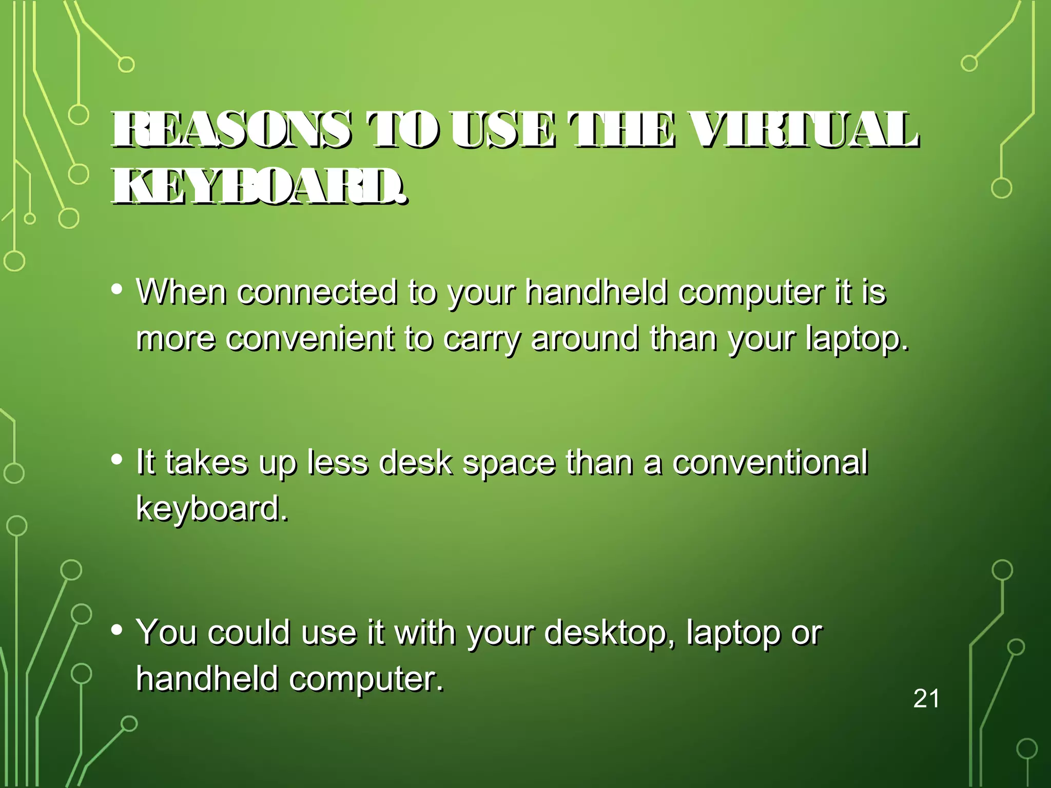 REASONS TO USE THE VIRTUAL
KEYBOARD.
• When connected to your handheld computer it is

more convenient to carry around than your laptop.

• It takes up less desk space than a conventional
keyboard.

• You could use it with your desktop, laptop or
handheld computer.

21

 