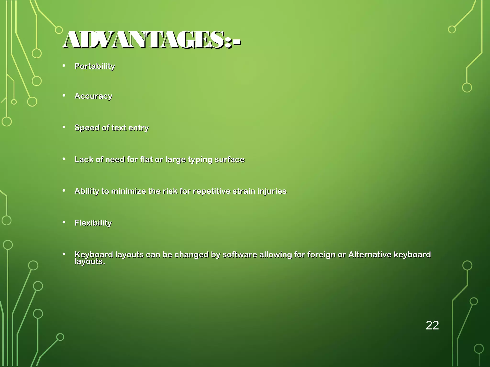 ADVANTAGES:•

Portability

•

Accuracy

•

Speed of text entry

•

Lack of need for flat or large typing surface

•

Ability to minimize the risk for repetitive strain injuries

•

Flexibility

•

Keyboard layouts can be changed by software allowing for foreign or Alternative keyboard
layouts.

22

 